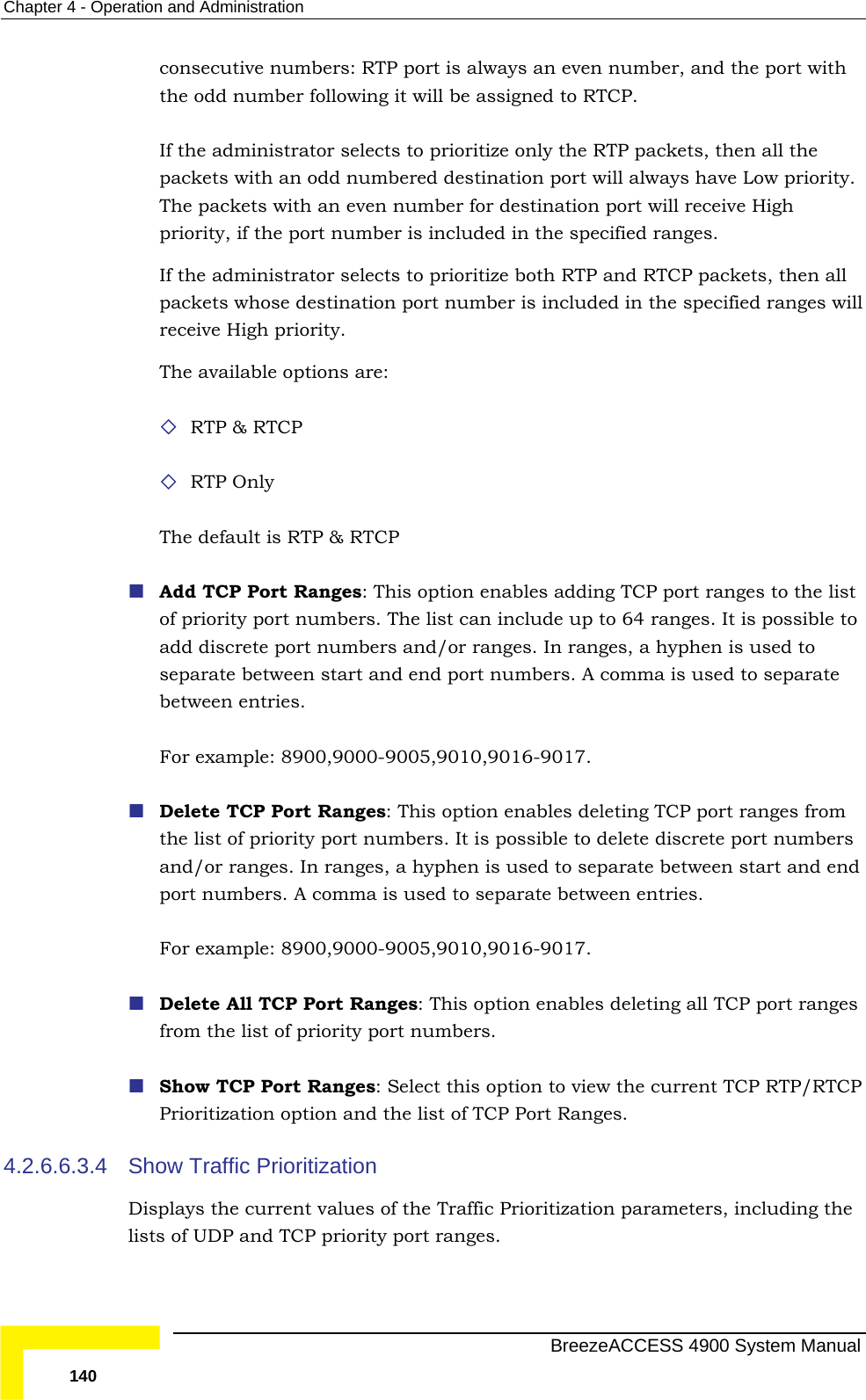 Chapter  4 - Operation and Administration consecutive numbers: RTP port is always an even number, and the port with the odd number following it will be assigned to RTCP.   P packets, then all the red destination port will always have Low priority. If the administrator selects to prioritize both RTP and RTCP packets, then all  RTCP  The list can include up to 64 ranges. It is possible to d/or ranges. In ranges, a hyphen is used to separate between start and end port numbers. A comma is used to separate  Delete TCP Port Ranges: This option enables deleting TCP port ranges from  of priority port numbers. It is possible to delete discrete port numbers and/or ranges. In ranges, a hyphen is used to separate between start and end   s from the list of priority port numbers. P/RTCP 4.2.6.6.3.4 alues of the Traffic Prioritization parameters, including the lists of UDP and TCP priority port ranges. If the administrator selects to prioritize only the RTpackets with an odd numbeThe packets with an even number for destination port will receive High priority, if the port number is included in the specified ranges. packets whose destination port number is included in the specified ranges will receive High priority. The available options are:  RTP &amp; RTP Only The default is RTP &amp; RTCP   Add TCP Port Ranges: This option enables adding TCP port ranges to the list of priority port numbers.add discrete port numbers anbetween entries.  For example: 8900,9000-9005,9010,9016-9017. the listport numbers. A comma is used to separate between entries.  For example: 8900,9000-9005,9010,9016-9017. Delete All TCP Port Ranges: This option enables deleting all TCP port range Show TCP Port Ranges: Select this option to view the current TCP RTPrioritization option and the list of TCP Port Ranges. Show Traffic Prioritization Displays the current v  BreezeACCESS 4900 System Manual 140 