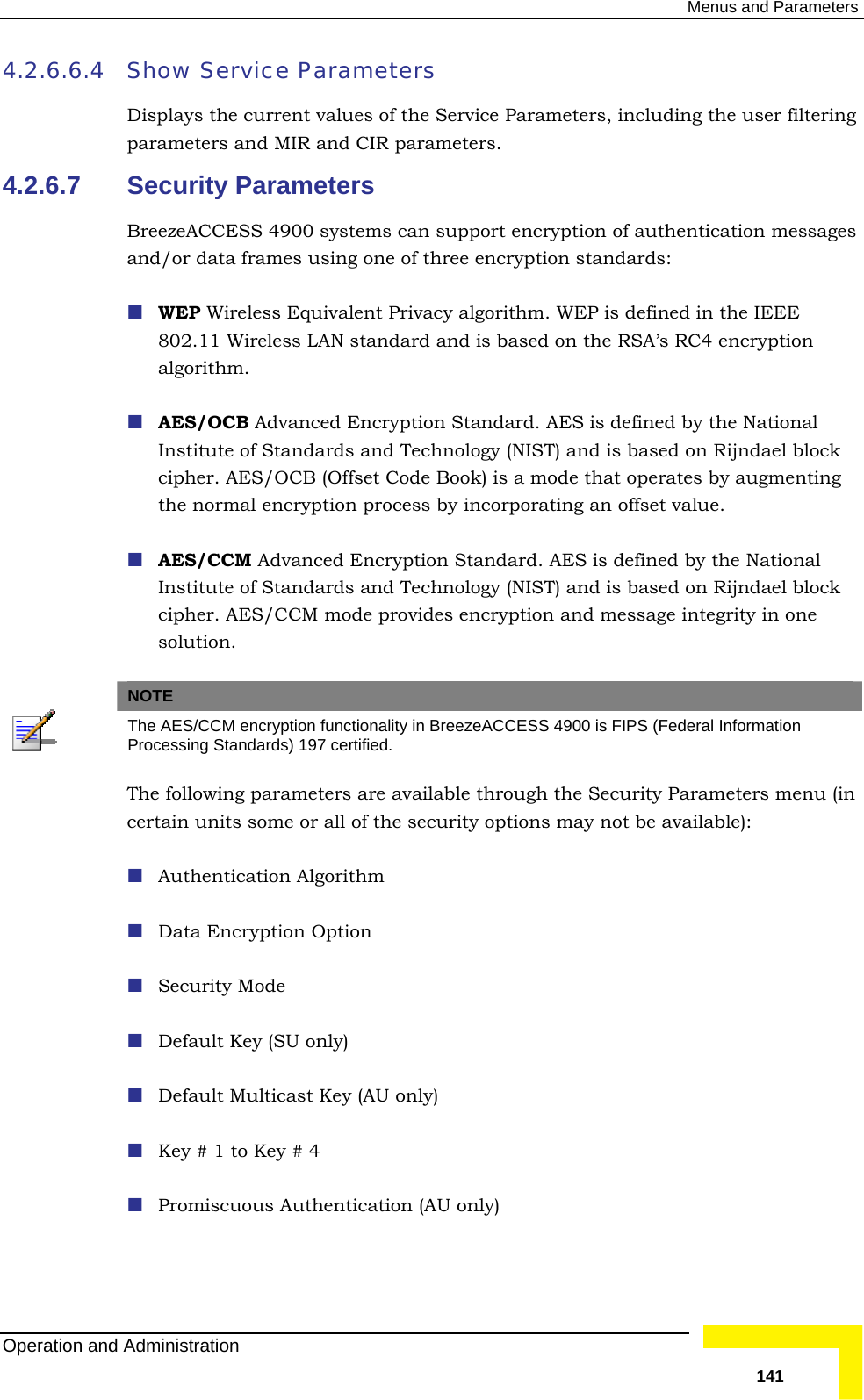  Menus and Parameters 4.2.6.6.4  Show Service Parameters iltering 4.2.6.7 hentication messages ee encryption standards: lent Privacy algorithm. WEP is defined in the IEEE sed on the RSA’s RC4 encryption y the National ogy (NIST) and is based on Rijndael block ok) is a mode that operates by augmenting n process by incorporating an offset value. ncryption Standard. AES is defined by the National integrity in one Displays the current values of the Service Parameters, including the user fparameters and MIR and CIR parameters. Security Parameters BreezeACCESS 4900 systems can support encryption of autand/or data frames using one of thr WEP Wireless Equiva802.11 Wireless LAN standard and is baalgorithm.  AES/OCB Advanced Encryption Standard. AES is defined bInstitute of Standards and Technolcipher. AES/OCB (Offset Code Bothe normal encryptio AES/CCM Advanced EInstitute of Standards and Technology (NIST) and is based on Rijndael block cipher. AES/CCM mode provides encryption and message solution. NOTE  The AES/CCM encryption functionality in BreezeACCESS 4900 is FIPS (Federal Information Processing Standards) 197 certified. The following parameters are available through the Security Parameters menu (in certain units some or all of the security options may not be available):  miscuous Authentication (AU only)  Authentication Algorithm  Data Encryption Option  Security Mode  Default Key (SU only)  Default Multicast Key (AU only)  Key # 1 to Key # 4  ProOperation and Administration   141