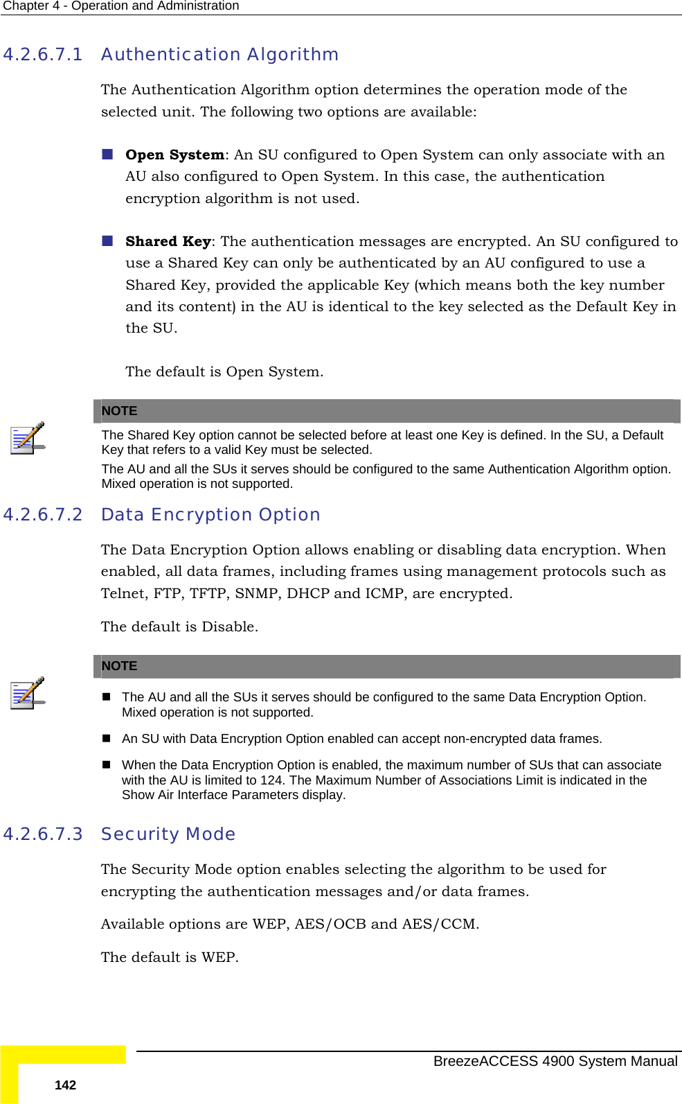 Chapter  4 - Operation and Administration 4.2.6.7.1 Authentication Algorithm The Authentication Algorithm option determines the operation mode of the selected unit. The following two options are available:  Open System: An SU configured to Open System can only associate with an AU also configured to Open System. In this case, the authentication encryption algorithm is not used.  Shared Key: The authentication messages are encrypted. An SU configured to use a Shared Key can only be authenticated by an AU configured to use a Shared Key, provided the applicable Key (which means both the key number and its content) in the AU is identical to the key selected as the Default Key in the SU.  The default is Open System.   NOTE  The Shared Key option cannot be selected before at least one Key is defined. In the SU, a Default Key that refers to a valid Key must be selected. The AU and all the SUs it serves should be configured to the same Authentication Algorithm option. Mixed operation is not supported. 4.2.6.7.2  Data Encryption Option The Data Encryption Option allows enabling or disabling data encryption. When enabled, all data frames, including frames using management protocols such as Telnet, FTP, TFTP, SNMP, DHCP and ICMP, are encrypted. The default is Disable.   NOTE   The AU and all the SUs it serves should be configured to the same Data Encryption Option. Mixed operation is not supported.  An SU with Data Encryption Option enabled can accept non-encrypted data frames.  When the Data Encryption Option is enabled, the maximum number of SUs that can associate with the AU is limited to 124. The Maximum Number of Associations Limit is indicated in the Show Air Interface Parameters display. 4.2.6.7.3 Security Mode The Security Mode option enables selecting the algorithm to be used for encrypting the authentication messages and/or data frames. Available options are WEP, AES/OCB and AES/CCM. The default is WEP.    BreezeACCESS 4900 System Manual 142 