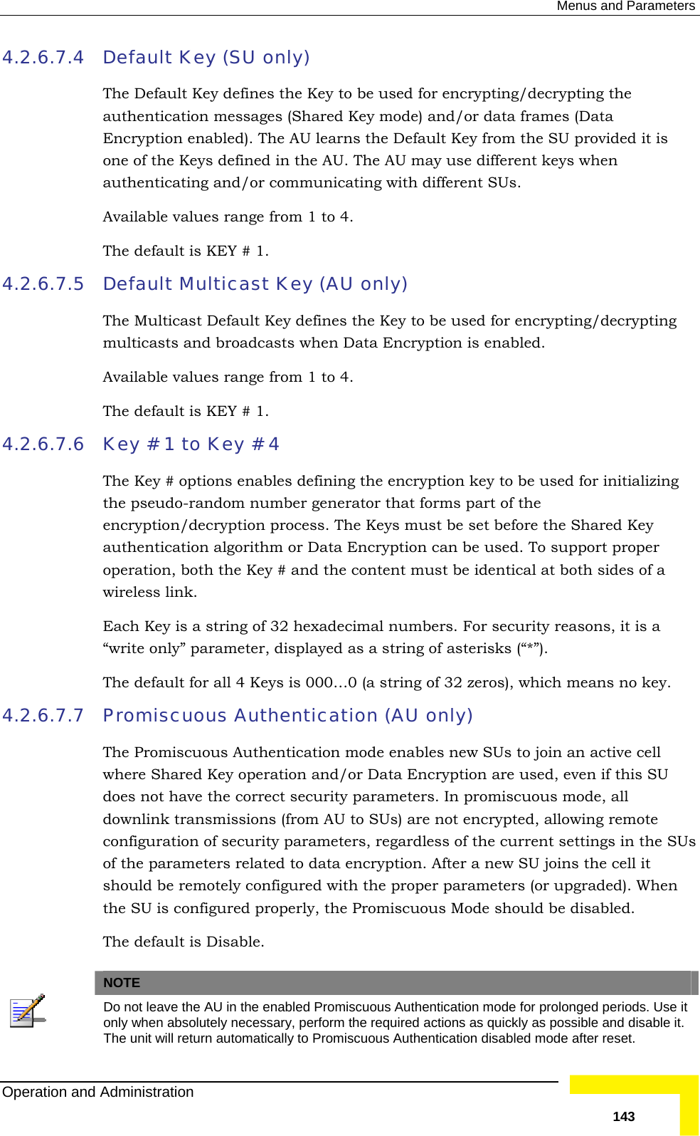  Menus and Parameters 4.2.6.7.4  Default Key (SU only) The Default Key defines the Key to be used for encrypting/decrypting tauthentication messages (Shared Key mode) and/or data frames (DataEncryption enabled). The AU learns the Default Key from the SU provione of the Keys defined in the AU. The AU may use different keys whenauthenticating and/or communicating with different SUs.   Available values range from 1 to 4. The default is KEY # 1. 4.2.6.7.5 Default Multicast Key (AU only) rypting es range from 1 to 4. The default is KEY # 1. 4.2.6.7.6  Key # 1 to Key # 4 The Key # options enables defining the encryption key to be used for initializing the pseudo-random number generator that forms part of the encryption/decryption process. The Keys must be set before the Shared Key authentication algorithm or Data Encryption can be used. To support proper operation, both the Key # and the content must be identical at both sides of a wireless link.  Each Key is a string of 32 hexadecimal numbers. For security reasons, it is a “write only” parameter, displayed as a string of asterisks (“*”).  The default for all 4 Keys is 000…0 (a string of 32 zeros), which means no key. 4.2.6.7.7 Promiscuous Authentication (AU only) The Promiscuous Authentication mode enables new SUs to join an active cell where Shared Key operation and/or Data Encryption are used, even if this SU does not have the correct security parameters. In promiscuous mode, all downlink transmissions (from AU to SUs) are not encrypted, allowing remote configuration of security parameters, regardless of the current settings in the SUs of the parameters related to data encryption. After a new SU joins the cell it should be remotely configured with the proper parameters (or upgraded). When the SU is configured properly, the Promiscuous Mode should be disabled. The default is Disable.   he  ded it is  The Multicast Default Key defines the Key to be used for encrypting/decmulticasts and broadcasts when Data Encryption is enabled. Available valuNOTE  Do not leave the AU in the enabled Promiscuous Authentication mode for prolonged periods. Use it only when absolutely necessary, perform the required actions as quickly as possible and disable it. The unit will return automatically to Promiscuous Authentication disabled mode after reset. Operation and Administration   143