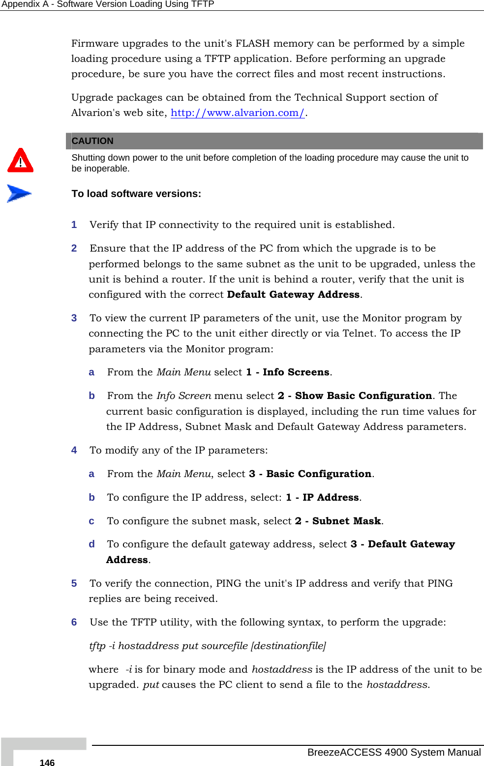 Appendix  A - Software Version Loading Using TFTP Firmware upgrades to the unit&apos;s FLASH memory can be performed by a simple loading procedure using a TFTP application. Before performing an upgrade procedure, be sure you have the correct files and most recent instructions. Upgrade packages can be obtained from the Technical Support section of Alvarion&apos;s web site, http://www.alvarion.com/.   CAUTION  Shutting down power to the unit before completion of the loading procedure may cause the unit to be inoperable.  To load software versions: 1  Verify that IP connectivity to the required unit is established. 2  Ensure that the IP address of the PC from which the upgrade is to be performed belongs to the same subnet as the unit to be upgraded, unless the unit is behind a router. If the unit is behind a router, verify that the unit is configured with the correct Default Gateway Address. 3  To view the current IP parameters of the unit, use the Monitor program by connecting the PC to the unit either directly or via Telnet. To access the IP parameters via the Monitor program:  a  From the Main Menu select 1 - Info Screens. b  From the Info Screen menu select 2 - Show Basic Configuration. The current basic configuration is displayed, including the run time values for the IP Address, Subnet Mask and Default Gateway Address parameters.  4  To modify any of the IP parameters: a  From the Main Menu, select 3 - Basic Configuration.  b  To configure the IP address, select: 1 - IP Address.  c  To configure the subnet mask, select 2 - Subnet Mask.  d  To configure the default gateway address, select 3 - Default Gateway Address. 5  To verify the connection, PING the unit&apos;s IP address and verify that PING replies are being received. 6  Use the TFTP utility, with the following syntax, to perform the upgrade: tftp -i hostaddress put sourcefile [destinationfile] where  -i is for binary mode and hostaddress is the IP address of the unit to be upgraded. put causes the PC client to send a file to the hostaddress.    BreezeACCESS 4900 System Manual 146 