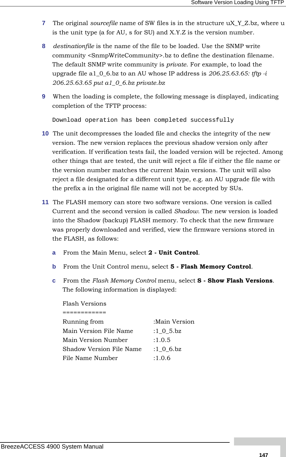  Software Version Loading Using TFTP 7  The original sourcefile name of SW files is in the structure uX_Y_Z.bz, where u is the unit type (a for AU, s for SU) and X.Y.Z is the version numbe8  destinationfile is the name of the file to be loaded. Use the SNMP wcommunity &lt;SnmpWriteCommunity&gt;.bz to define the destination fThe default SNMP write community is private. For example, to loadupgrade file a1_0_6.bz to an AU whose IP address is 206.25.63.65:206.25.63.65 put a1_0_6.bz private.bz 9  When the loading is complete, the following message is displayed, indicating completion of the TFTP process:  Download operation has been completed successfully  new e new version replaces the previous shadow version only after . If verification tests fail, the loaded version will be rejected. Among other things that are tested, the unit will reject a file if either the file name or the version number matches the current Main versions. The unit will also reject a file designated for a different unit type, e.g. an AU upgrade file with the prefix a in the original file name will not be accepted by SUs. 11  The FLASH memory can store two software versions. One version is called Current and the second version is called Shadow. The new version is loaded into the Shadow (backup) FLASH memory. To check that the new firmware was properly downloaded and verified, view the firmware versions stored in the FLASH, as follows: a  From the Main Menu, select 2 - Unit Control.  b  From the Unit Control menu, select 5 - Flash Memory Control. c  From the Flash Memory Control menu, select S - Show Flash Versions. The following information is displayed: Flash Versions ============ Running from       :Main Version Main Version File Name  :1_0_5.bz  Main Version Number    :1.0.5 Shadow Version File Name  :1_0_6.bz File Name Number    :1.0.6  r.  rite ilename.  the  tftp -i 10  The unit decompresses the loaded file and checks the integrity of theversion. ThverificationBreezeACCESS 4900 System Manual   147