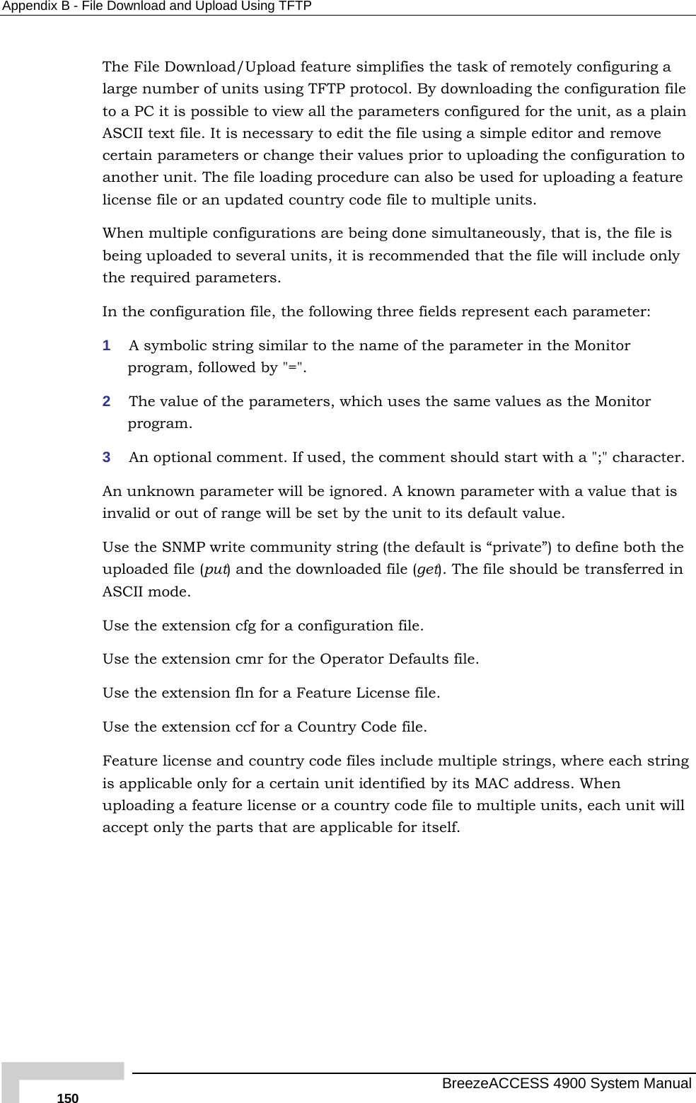 Appendix  B - File Download and Upload Using TFTP The File Download/Upload feature simplifies the task of remotely configuring a large number of units using TFTP protocol. By downloading the configuration file to a PC it is possible to view all the parameters configured for the unit, as a plain ASCII text file. It is necessary to edit the file using a simple editor and remove certain parameters or change their values prior to uploading the configuration to another unit. The file loading procedure can also be used for uploading a feature license file or an updated country code file to multiple units. When multiple configurations are being done simultaneously, that is, the file is being uploaded to several units, it is recommended that the file will include only the required parameters. In the configuration file, the following three fields represent each parameter: 1  A symbolic string similar to the name of the parameter in the Monitor program, followed by &quot;=&quot;. 2  The value of the parameters, which uses the same values as the Monitor program. 3  An optional comment. If used, the comment should start with a &quot;;&quot; character. An unknown parameter will be ignored. A known parameter with a value that is invalid or out of range will be set by the unit to its default value. Use the SNMP write community string (the default is “private”) to define both the uploaded file (put) and the downloaded file (get). The file should be transferred in ASCII mode. Use the extension cfg for a configuration file.  Use the extension cmr for the Operator Defaults file. Use the extension fln for a Feature License file. Use the extension ccf for a Country Code file. Feature license and country code files include multiple strings, where each string is applicable only for a certain unit identified by its MAC address. When uploading a feature license or a country code file to multiple units, each unit will accept only the parts that are applicable for itself.   BreezeACCESS 4900 System Manual 150 