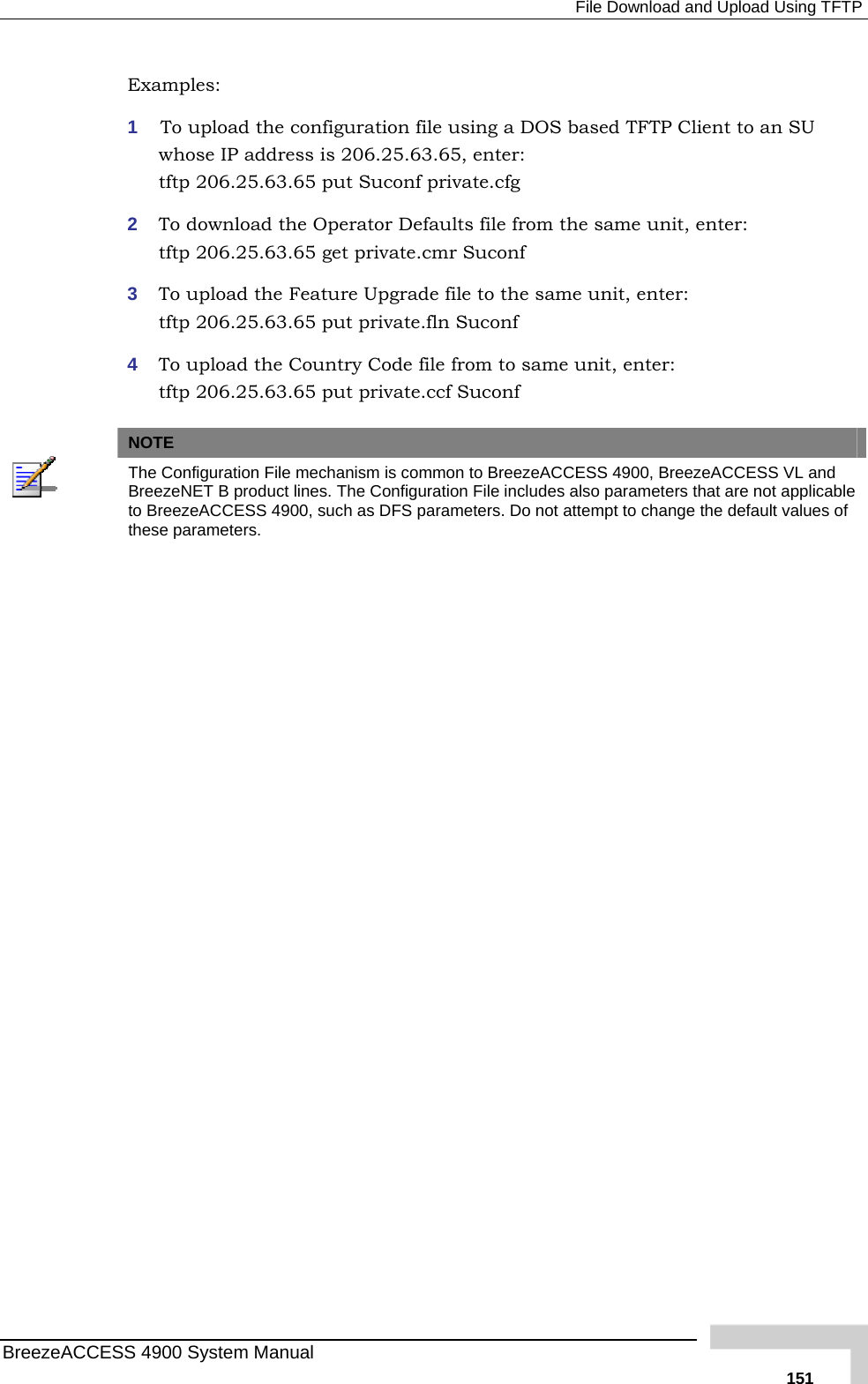  File Download and Upload Using TFTP Examples: 1  To upload the configuration file using a DOS based TFTP Client to whose IP address is 206.25.63.65, enter: tftp 206.25.63.65 put Suconf private.cfg 2  To download the Operator Defaults file from the same unit, enter:  tftp 206.25.63.65 get private.cmr Suconf 3  To upload the Feature Upgrade file to the same unit, enter:  tftp 206.25.63.65 put private.fln Suconf 4  To upload the Country Code file from to same unit, enter:  an SU tftp 206.25.63.65 put private.ccf Suconf   NOTE  The Configuration File mechanism is common to BreezeACCESS 4900, BreezeACCESS VL and BreezeNET B product lines. The Configuration File includes also parameters that are not applicable to BreezeACCESS 4900, such as DFS parameters. Do not attempt to change the default values of these parameters.  BreezeACCESS 4900 System Manual   151