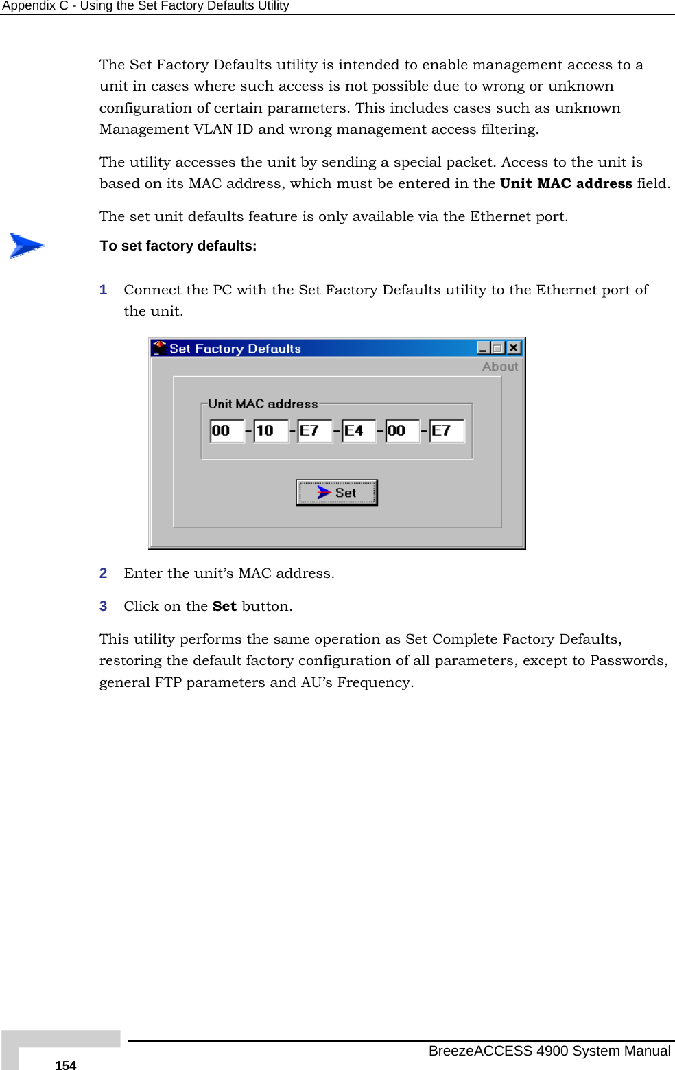 Appendix  C - Using the Set Factory Defaults Utility The Set Factory Defaults utility is intended to enable management access to a ement VLAN ID and wrong management access filtering.  The utility accesses the unit by sending a special packet. Access to the unit is based on its MAC address, which must be entered in the Unit MAC address field. The set unit defaults feature is only available via the Ethernet port. unit in cases where such access is not possible due to wrong or unknown configuration of certain parameters. This includes cases such as unknown Manag To set factory defaults: 1  Connect the PC with the Set Factory Defaults utility to the Ethernet port of the unit.  2  Enter the unit’s MAClick on the Set button.  This utility performs the same oper n as Set Complete Factory Defaults,  default factory configuration of all parameters, except to Passwords, general FTP parameters and AU’s Frequency.   address. 3  Catiorestoring the  BreezeACCESS 4900 System Manual 154 