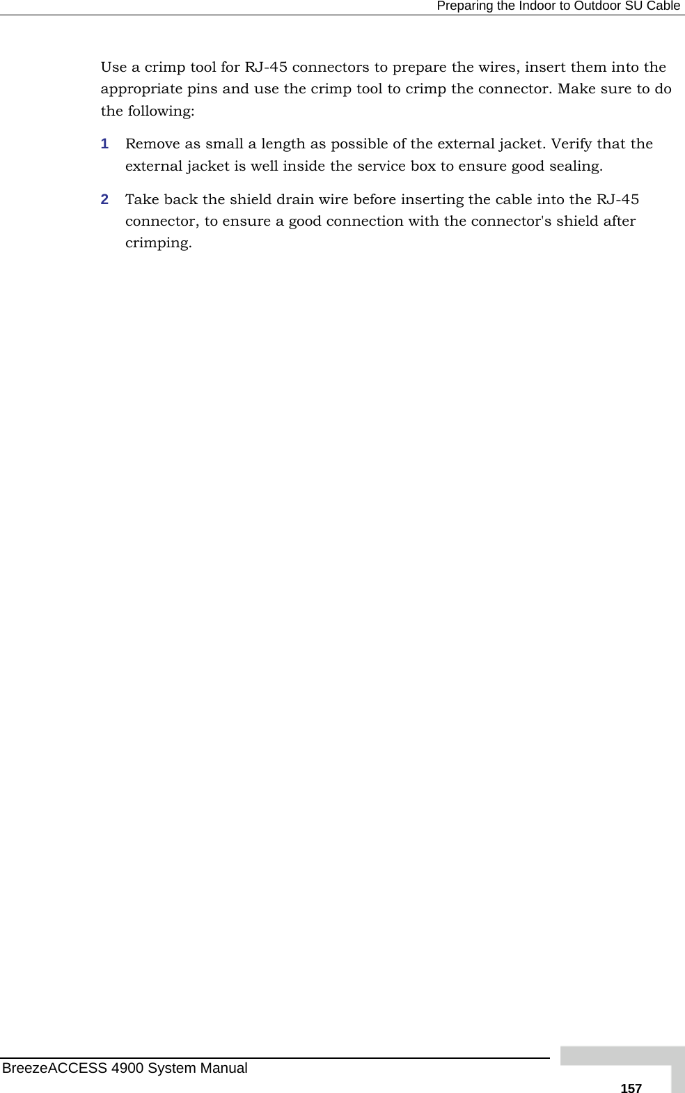  Preparing the Indoor to Outdoor SU Cable Use a crimp tool for RJ-45 connectors to prepare the wires, insert them into the appropriate pins and use the crimp tool to crimp the connector. Make sthe following: 1  Remove as small a length as possible of the external jacket. Verify texternal jacket is well inside the service box to ensure good sealing. 2  Take back the shield drain wire before inserting the cable into the Rconnector, to ensure a good connection with the connector&apos;s shield after crimping.  ure to do hat the J-45 BreezeACCESS 4900 System Manual   157