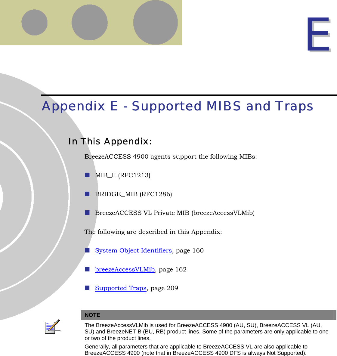  EE  Appendix E - Supported MIBS and Traps In This Appendix: BreezeACCESS 4900 agents support the following MIBs:  MIB II (RFC1213)  BRIDGE MIB (RFC1286)  BreezeACCESS VL Private MIB (breezeAccessVLMib) The following are described in this Appendix:  System Object Identifiers, page 160  breezeAccessVLMib, page 162  Supported Traps, page 209   NOTE  The BreezeAccessVLMib is used for BreezeACCESS 4900 (AU, SU), BreezeACCESS VL (AU, SU) and BreezeNET B (BU, RB) product lines. Some of the parameters are only applicable to one or two of the product lines. Generally, all parameters that are applicable to BreezeACCESS VL are also applicable to BreezeACCESS 4900 (note that in BreezeACCESS 4900 DFS is always Not Supported).   