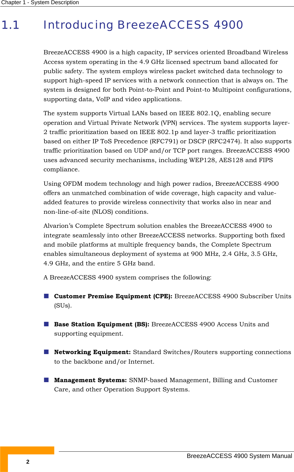 Chapter  1 - System Description 1.1  Introducing BreezeACCESS 4900 BreezeACCESS 4900 is a high capacity, IP services oriented Broadband Wireless Access system operating in the 4.9 GHz licensed spectrum band allocated for public safety. The system employs wireless packet switched data technology to support high-speed IP services with a network connection that is always on. The system is designed for both Point-to-Point and Point-to Multipoint configurations, supporting data, VoIP and video applications. The system supports Virtual LANs based on IEEE 802.1Q, enabling secure operation and Virtual Private Network (VPN) services. The system supports layer-2 traffic prioritization based on IEEE 802.1p and layer-3 traffic prioritization based on either IP ToS Precedence (RFC791) or DSCP (RFC2474). It also supports traffic prioritization based on UDP and/or TCP port ranges. BreezeACCESS 4900 uses advanced security mechanisms, including WEP128, AES128 and FIPS compliance. Using OFDM modem technology and high power radios, BreezeACCESS 4900 offers an unmatched combination of wide coverage, high capacity and value-added features to provide wireless connectivity that works also in near and non-line-of-site (NLOS) conditions. Alvarion’s Complete Spectrum solution enables the BreezeACCESS 4900 to integrate seamlessly into other BreezeACCESS networks. Supporting both fixed and mobile platforms at multiple frequency bands, the Complete Spectrum enables simultaneous deployment of systems at 900 MHz, 2.4 GHz, 3.5 GHz, 4.9 GHz, and the entire 5 GHz band.  A BreezeACCESS 4900 system comprises the following:  Customer Premise Equipment (CPE): BreezeACCESS 4900 Subscriber Units (SUs).  Base Station Equipment (BS): BreezeACCESS 4900 Access Units and supporting equipment.  Networking Equipment: Standard Switches/Routers supporting connections to the backbone and/or Internet.  Management Systems: SNMP-based Management, Billing and Customer Care, and other Operation Support Systems.    BreezeACCESS 4900 System Manual 2 