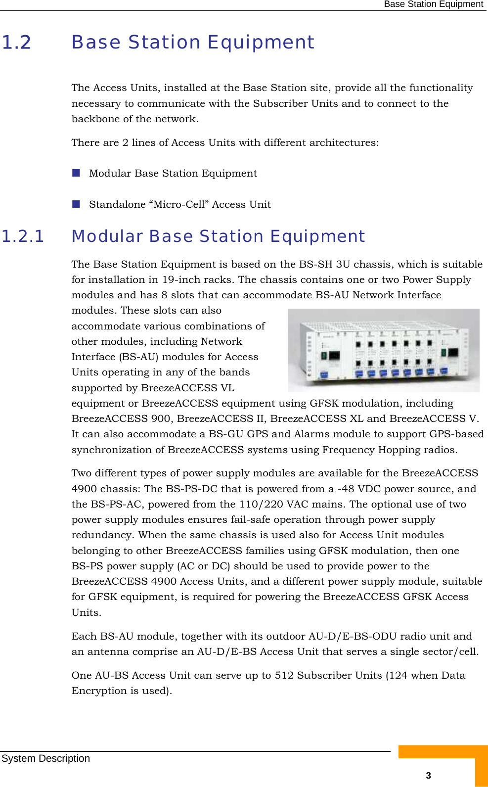  Base Station Equipment 1.2  Base Station Equipment The Access Units, installed at the Base Station site, provide all the functionality necessary to communicate with the Subscriber Units and to connect to the backbone of the network. There are 2 lines of Access Units with different architectures:  Modular Base Station Equipment  Standalone “Micro-Cell” Access Unit 1.2.1  Modular Base Station Equipment The Base Station Equipment is based on the BS-SH 3U chassis, which is suitable for installation in 19-inch racks. The chassis contains one or two Power Supply modules and has 8 slots that can accommodate BS-AU Network Interface modules. These slots can also accommodate various combinations of other modules, including Network Interface (BS-AU) modules for Access Units operating in any of the bands supported by BreezeACCESS VL equipment or BreezeACCESS equipment using GFSK modulation, including BreezeACCESS 900, BreezeACCESS II, BreezeACCESS XL and BreezeACCESS V. It can also accommodate a BS-GU GPS and Alarms module to support GPS-based synchronization of BreezeACCESS systems using Frequency Hopping radios.  Two different types of power supply modules are available for the BreezeACCESS 4900 chassis: The BS-PS-DC that is powered from a -48 VDC power source, and the BS-PS-AC, powered from the 110/220 VAC mains. The optional use of two power supply modules ensures fail-safe operation through power supply redundancy. When the same chassis is used also for Access Unit modules belonging to other BreezeACCESS families using GFSK modulation, then one BS-PS power supply (AC or DC) should be used to provide power to the BreezeACCESS 4900 Access Units, and a different power supply module, suitable for GFSK equipment, is required for powering the BreezeACCESS GFSK Access Units.  Each BS-AU module, together with its outdoor AU-D/E-BS-ODU radio unit and an antenna comprise an AU-D/E-BS Access Unit that serves a single sector/cell.  One AU-BS Access Unit can serve up to 512 Subscriber Units (124 when Data Encryption is used). System Description   3 