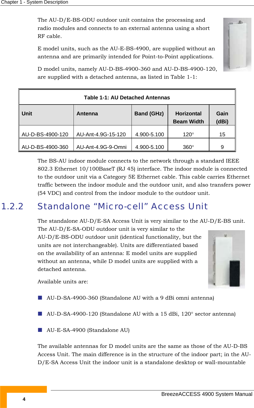 Chapter  1 - System Description The AU-D/E-BS-ODU outdoor unit contains the processing and radio modules and connects to an external antenna using a short RF cable. E model units, such as the AU-E-BS-4900, are supplied without an antenna and are primarily intended for Point-to-Point applications. D model units, namely AU-D-BS-4900-360 and AU-D-BS-4900-120, are supplied with a detached antenna, as listed in Table  1-1:  Table  1-1: AU Detached Antennas Unit  Antenna  Band (GHz)  Horizontal Beam Width Gain (dBi) AU-D-BS-4900-120 AU-Ant-4.9G-15-120  4.900-5.100  120° 15 AU-D-BS-4900-360 AU-Ant-4.9G-9-Omni 4.900-5.100  360° 9 The BS-AU indoor module connects to the network through a standard IEEE 802.3 Ethernet 10/100BaseT (RJ 45) interface. The indoor module is connected to the outdoor unit via a Category 5E Ethernet cable. This cable carries Ethernet traffic between the indoor module and the outdoor unit, and also transfers power (54 VDC) and control from the indoor module to the outdoor unit. 1.2.2  Standalone “Micro-cell” Access Unit The standalone AU-D/E-SA Access Unit is very similar to the AU-D/E-BS unit. The AU-D/E-SA-ODU outdoor unit is very similar to the AU-D/E-BS-ODU outdoor unit (identical functionality, but the units are not interchangeable). Units are differentiated based on the availability of an antenna: E model units are supplied without an antenna, while D model units are supplied with a detached antenna.  Available units are:  AU-D-SA-4900-360 (Standalone AU with a 9 dBi omni antenna)  AU-D-SA-4900-120 (Standalone AU with a 15 dBi, 120° sector antenna)  AU-E-SA-4900 (Standalone AU) The available antennas for D model units are the same as those of the AU-D-BS Access Unit. The main difference is in the structure of the indoor part; in the AU-D/E-SA Access Unit the indoor unit is a standalone desktop or wall-mountable   BreezeACCESS 4900 System Manual 4 