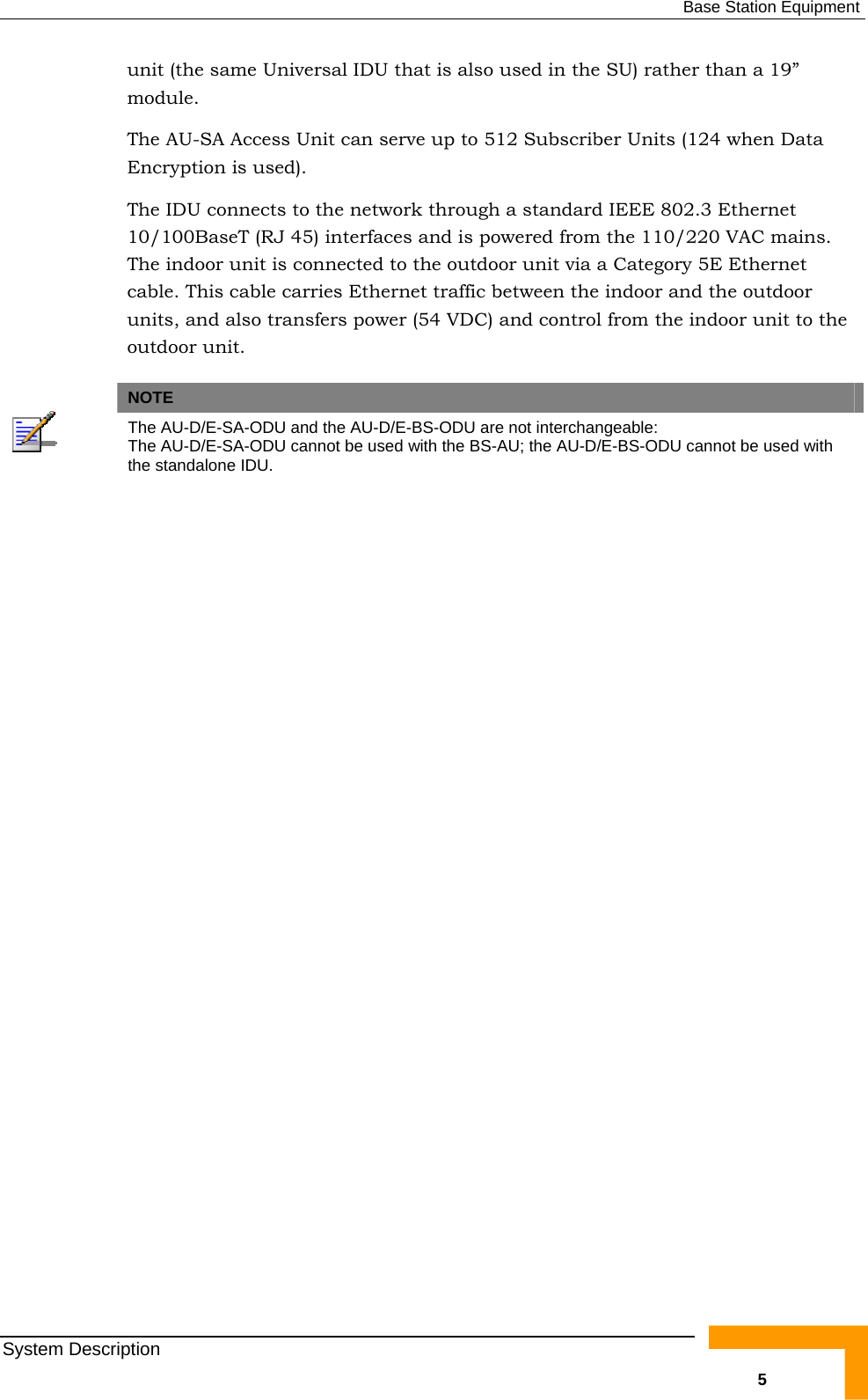  Base Station Equipment unit (the same Universal IDU that is also used in the SU) rather than a 19” module. The AU-SA Access Unit can serve up to 512 Subscriber Units (124 when Data Encryption is used).  The IDU connects to the network through a standard IEEE 802.3 Ethernet 10/100BaseT (RJ 45) interfaces and is powered from the 110/220 VAC mains. The indoor unit is connected to the outdoor unit via a Category 5E Ethernet cable. This cable carries Ethernet traffic between the indoor and the outdoor units, and also transfers power (54 VDC) and control from the indoor unit to the outdoor unit.   NOTE  The AU-D/E-SA-ODU and the AU-D/E-BS-ODU are not interchangeable:  The AU-D/E-SA-ODU cannot be used with the BS-AU; the AU-D/E-BS-ODU cannot be used with the standalone IDU.   System Description   5 