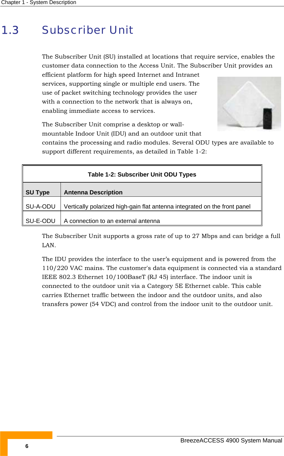 Chapter  1 - System Description 1.3  Subscriber Unit The Subscriber Unit (SU) installed at locations that require service, enables the customer data connection to the Access Unit. The Subscriber Unit provides an efficient platform for high speed Internet and Intranet services, supporting single or multiple end users. The use of packet switching technology provides the user with a connection to the network that is always on, enabling immediate access to services.  The Subscriber Unit comprise a desktop or wall-mountable Indoor Unit (IDU) and an outdoor unit that contains the processing and radio modules. Several ODU types are available to support different requirements, as detailed in Table  1-2:  Table  1-2: Subscriber Unit ODU Types SU Type  Antenna Description SU-A-ODU  Vertically polarized high-gain flat antenna integrated on the front panel SU-E-ODU  A connection to an external antenna The Subscriber Unit supports a gross rate of up to 27 Mbps and can bridge a full LAN. The IDU provides the interface to the user’s equipment and is powered from the 110/220 VAC mains. The customer&apos;s data equipment is connected via a standard IEEE 802.3 Ethernet 10/100BaseT (RJ 45) interface. The indoor unit is connected to the outdoor unit via a Category 5E Ethernet cable. This cable carries Ethernet traffic between the indoor and the outdoor units, and also transfers power (54 VDC) and control from the indoor unit to the outdoor unit.    BreezeACCESS 4900 System Manual 6 