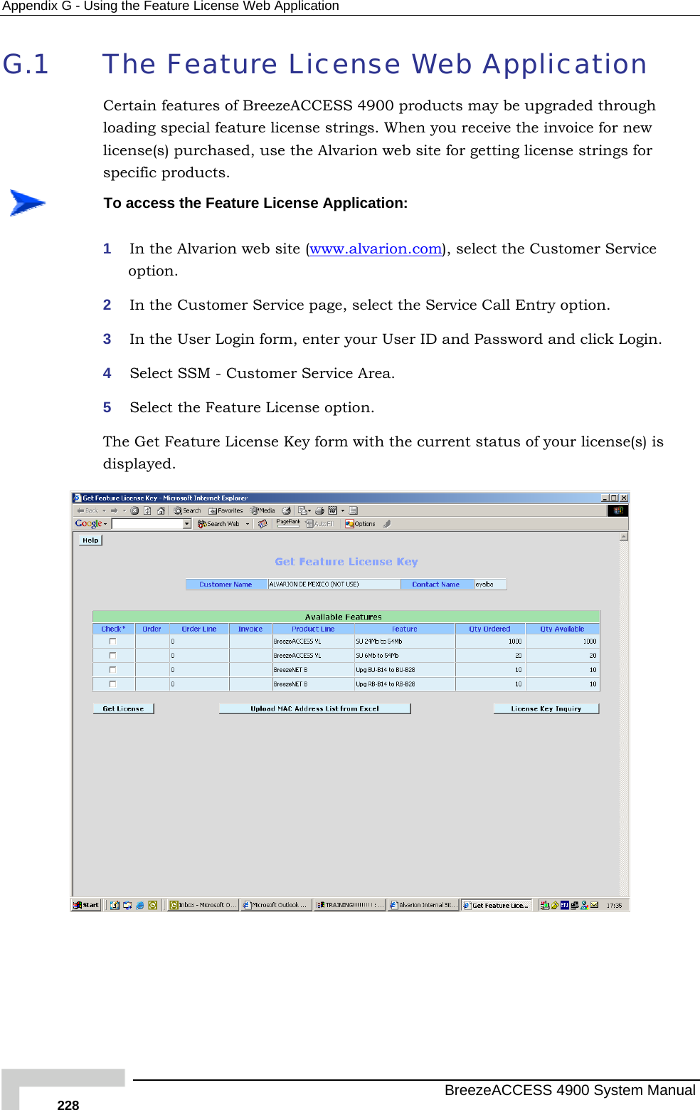 Appendix  G - Using the Feature License Web Application G.1  The Feature License Web Application Certain features of BreezeACCESS 4900 products may be upgraded through loading special feature license strings. When you receive the invoice for new license(s) purchased, use the Alvarion web site for getting license strings for specific products.  To access the Feature License Application: 1  In the Alvarion web site (www.alvarion.com), select the Customer Service option. 2  In the Customer Service page, select the Service Call Entry option. 3  In the User Login form, enter your User ID and Password and click Login. 4  Select SSM - Customer Service Area. 5  Select the Feature License option. The Get Feature License Key form with the current status of your licenisplayed. se(s) is d   BreezeACCESS 4900 System Manual 228 