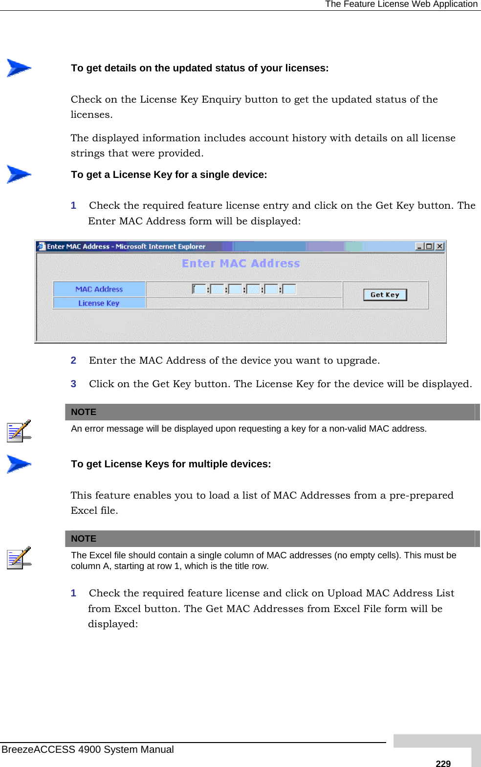  The Feature License Web Application   To  s on the updated status of your licenses: ted status of the Thestrget detailCheck on the License Key Enquiry button to get the updalicenses.  displayed information includes account history with details on all license ings that were provided.  To 1   get a License Key for a single device: Check the required feature license entry and click on the Get Key button. TheEnter MAC Address form will be displayed:  2  Enter the MAC Address of the device you want to upgrade. 3  Click on the Get Key button. The License Key for the device will be displayed.   NOTE  An error message will be displayed upon requesting a key for a non-valid MAC address.  To get License Keys for multiple devices: This feature enables you to load a list of MAC Addresses from a pre-prepared Excel file.   NOTE  The Excel file should contain a single column of MAC addresses (no empty cells). This must be column A, starting at row 1, which is the title row. 1  Check the required feature license and click on Upload MAC Address List from Excel button. The Get MAC Addresses from Excel File form will be displayed: BreezeACCESS 4900 System Manual   229