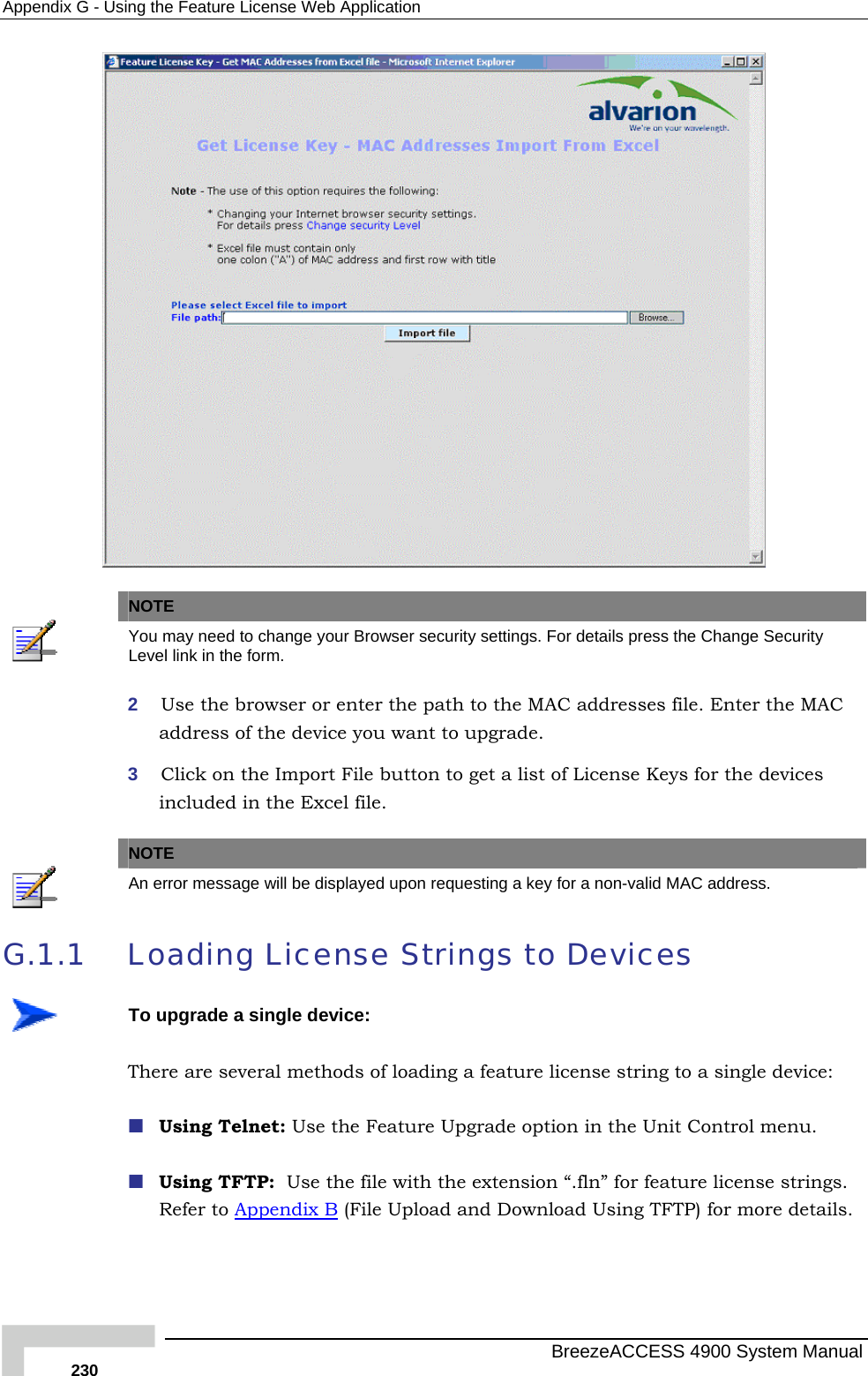 Appendix  G - Using the Feature License Web Application    NOTE  You may need to change your Browser security settings. For details press the Change Security Level link in the form. 2  Use the browser or enter the path to the MAC addresses file. Enter the MAC address of the device you want to upgrade. 3  Click on the Import File button to get a list of License Keys for the devices included in the Excel file.   NOTE  An error message will be displayed upon requesting a key for a non-valid MAC address. G.1.1  Loading License Strings to Devices  To upgrade a single device: There are several methods of loading a feature license string to a single device:  Using Telnet: Use the Feature Upgrade option in the Unit Control menu.   Using TFTP:  Use the file with the extension “.fln” for feature license strings. Refer to Appendix B (File Upload and Download Using TFTP) for more details.    BreezeACCESS 4900 System Manual 230 