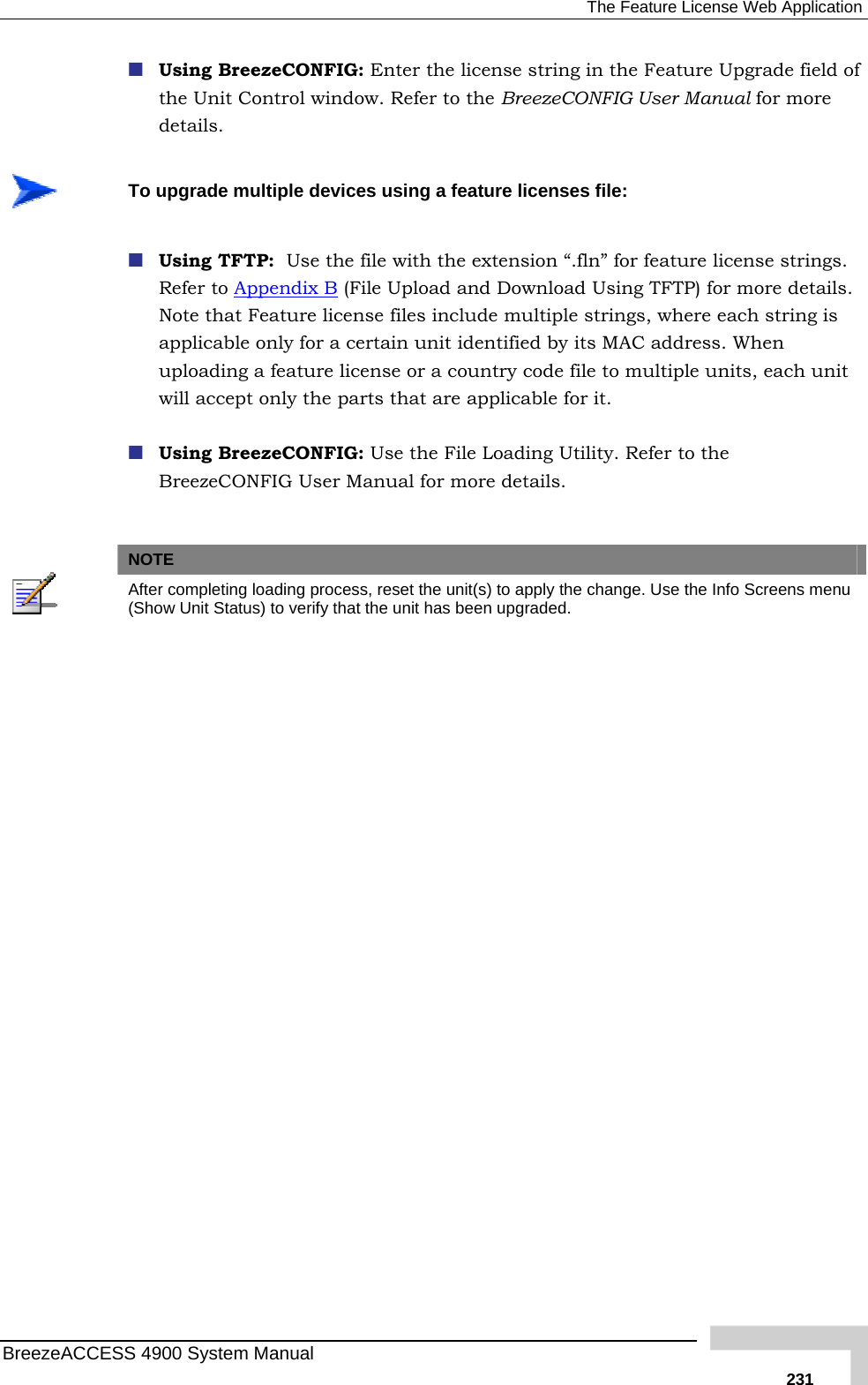  The Feature License Web Application  Using BreezeCONFIG: Enter the license string in the Feature Upgrade field of the Unit Control window. Refer to the BreezeCONFIG User Manualdetails.  for more  To upgrade multiple devices using a feature licenses file:  Using TFTP:  Use the file with the extension “.fln” for feature licenRefer to Appendix Bse strings.  (File Upload and Download Using TFTP) for more details. Note that Feature license files include multiple strings, where each string is applicable only for a certain unit identified by its MAC address. When uploading a  e to multiple units, each unit  it.  Using BreezeCONFIG: Use the File Loading Utility. Refer to the BreezeCONFIG User Manual for more details.   feature license or a country code filwill accept only the parts that are applicable for NOTE After completing loading process, reset the unit(s) to apply the change. Use the Info Screens menu (Show Unit Status) to verify that the unit has been upgraded. BreezeACCESS 4900 System Manual   231