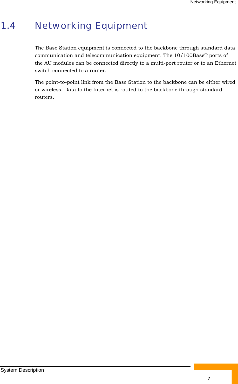  Networking Equipment 1.4  Networking Equipment The Base Station equipment is connected to the backbone through standard data communication and telecommunication equipment. The 10/100BaseT ports of the AU modules can be connected directly to a multi-port router or to an Ethernet switch connected to a router. The point-to-point link from the Base Station to the backbone can be either wired or wireless. Data to the Internet is routed to the backbone through standard routers. System Description   7 