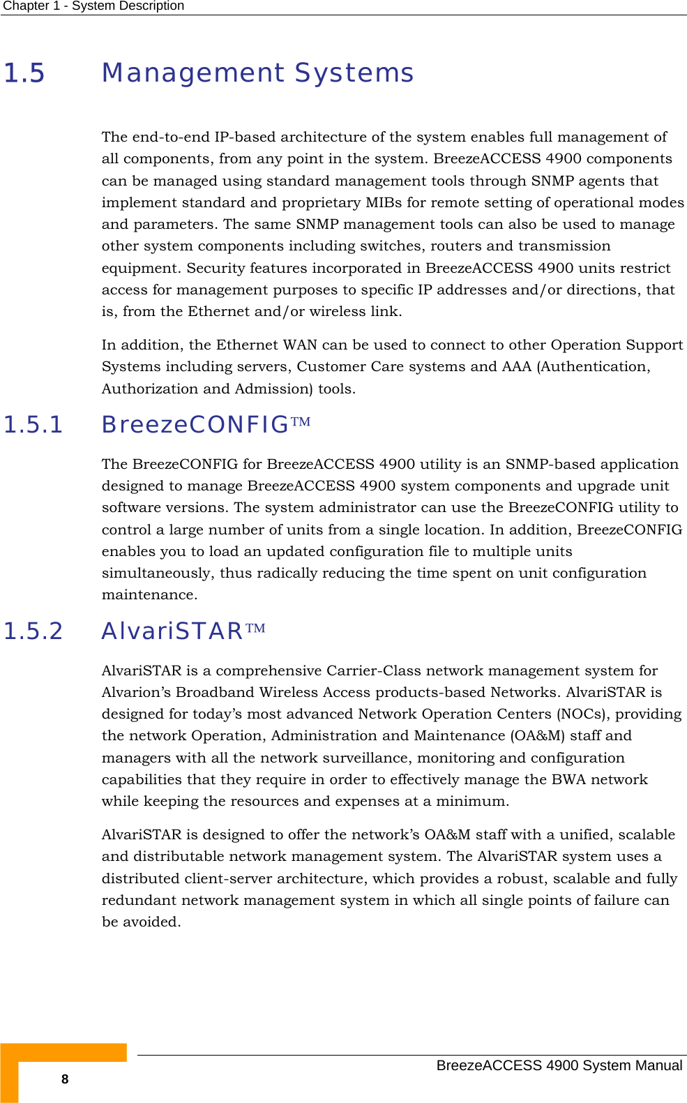 Chapter  1 - System Description 1.5  Management Systems The end-to-end IP-based architecture of the system enables full management of all components, from any point in the system. BreezeACCESS 4900 components can be managed using standard management tools through SNMP agents that implement standard and proprietary MIBs for remote setting of operational modes and parameters. The same SNMP management tools can also be used to manage other system components including switches, routers and transmission equipment. Security features incorporated in BreezeACCESS 4900 units restrict access for management purposes to specific IP addresses and/or directions, that is, from the Ethernet and/or wireless link. In addition, the Ethernet WAN can be used to connect to other Operation Support Systems including servers, Customer Care systems and AAA (Authentication, Authorization and Admission) tools. 1.5.1 BreezeCONFIG™ The BreezeCONFIG for BreezeACCESS 4900 utility is an SNMP-based application designed to manage BreezeACCESS 4900 system components and upgrade unit software versions. The system administrator can use the BreezeCONFIG utility to control a large number of units from a single location. In addition, BreezeCONFIG enables you to load an updated configuration file to multiple units simultaneously, thus radically reducing the time spent on unit configuration maintenance. 1.5.2 AlvariSTAR™ AlvariSTAR is a comprehensive Carrier-Class network management system for Alvarion’s Broadband Wireless Access products-based Networks. AlvariSTAR is designed for today’s most advanced Network Operation Centers (NOCs), providing the network Operation, Administration and Maintenance (OA&amp;M) staff and managers with all the network surveillance, monitoring and configuration capabilities that they require in order to effectively manage the BWA network while keeping the resources and expenses at a minimum. AlvariSTAR is designed to offer the network’s OA&amp;M staff with a unified, scalable and distributable network management system. The AlvariSTAR system uses a distributed client-server architecture, which provides a robust, scalable and fully redundant network management system in which all single points of failure can be avoided.   BreezeACCESS 4900 System Manual 8 