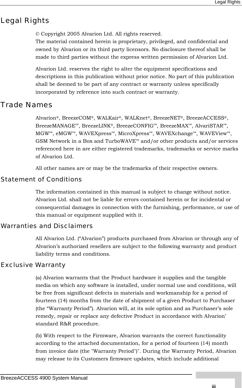  Legal Rights Legal Rights © Copyright 2005 Alvarion Ltd. All rights reserved. The material contained herein is proprietary, privileged, and confidential and owned by Alvarion or its third party licensors. No disclosure thereof shall be made to third parties without the express written permission of Alvarion Ltd. Alvarion Ltd. reserves the right to alter the equipment specifications and descriptions in this publication without prior notice. No part of this publication shall be deemed to be part of any contract or warranty unless specifically incorporated by reference into such contract or warranty. Trade Names Alvarion®, BreezeCOM®, WALKair®, WALKnet®, BreezeNET®, BreezeACCESS®, BreezeMANAGE™, BreezeLINK®, BreezeCONFIG™, BreezeMAX™, AlvariSTAR™, MGW™, eMGW™, WAVEXpress™, MicroXpress™, WAVEXchange™, WAVEView™, GSM Network in a Box and TurboWAVE™ and/or other products and/or services referenced here in are either registered trademarks, trademarks or service marks of Alvarion Ltd. All other names are or may be the trademarks of their respective owners. Statement of Conditions The information contained in this manual is subject to change without notice. Alvarion Ltd. shall not be liable for errors contained herein or for incidental or consequential damages in connection with the furnishing, performance, or use of this manual or equipment supplied with it. Warranties and Disclaimers All Alvarion Ltd. (“Alvarion”) products purchased from Alvarion or through any of Alvarion’s authorized resellers are subject to the following warranty and product liability terms and conditions. Exclusive Warranty (a) Alvarion warrants that the Product hardware it supplies and the tangible media on which any software is installed, under normal use and conditions, will be free from significant defects in materials and workmanship for a period of fourteen (14) months from the date of shipment of a given Product to Purchaser (the “Warranty Period”). Alvarion will, at its sole option and as Purchaser’s sole remedy, repair or replace any defective Product in accordance with Alvarion’ standard R&amp;R procedure. (b) With respect to the Firmware, Alvarion warrants the correct functionality according to the attached documentation, for a period of fourteen (14) month from invoice date (the &quot;Warranty Period&quot;)&quot;. During the Warranty Period, Alvarion may release to its Customers firmware updates, which include additional BreezeACCESS 4900 System Manual   iii 