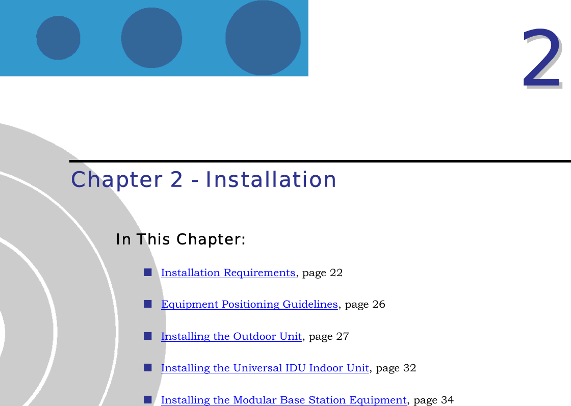  22  Chapter 2 - Installation In This Chapter:  Installation Requirements, page 22  Equipment Positioning Guidelines, page 26  Installing the Outdoor Unit, page 27  Installing the Universal IDU Indoor Unit, page 32  Installing the Modular Base Station Equipment, page 34  