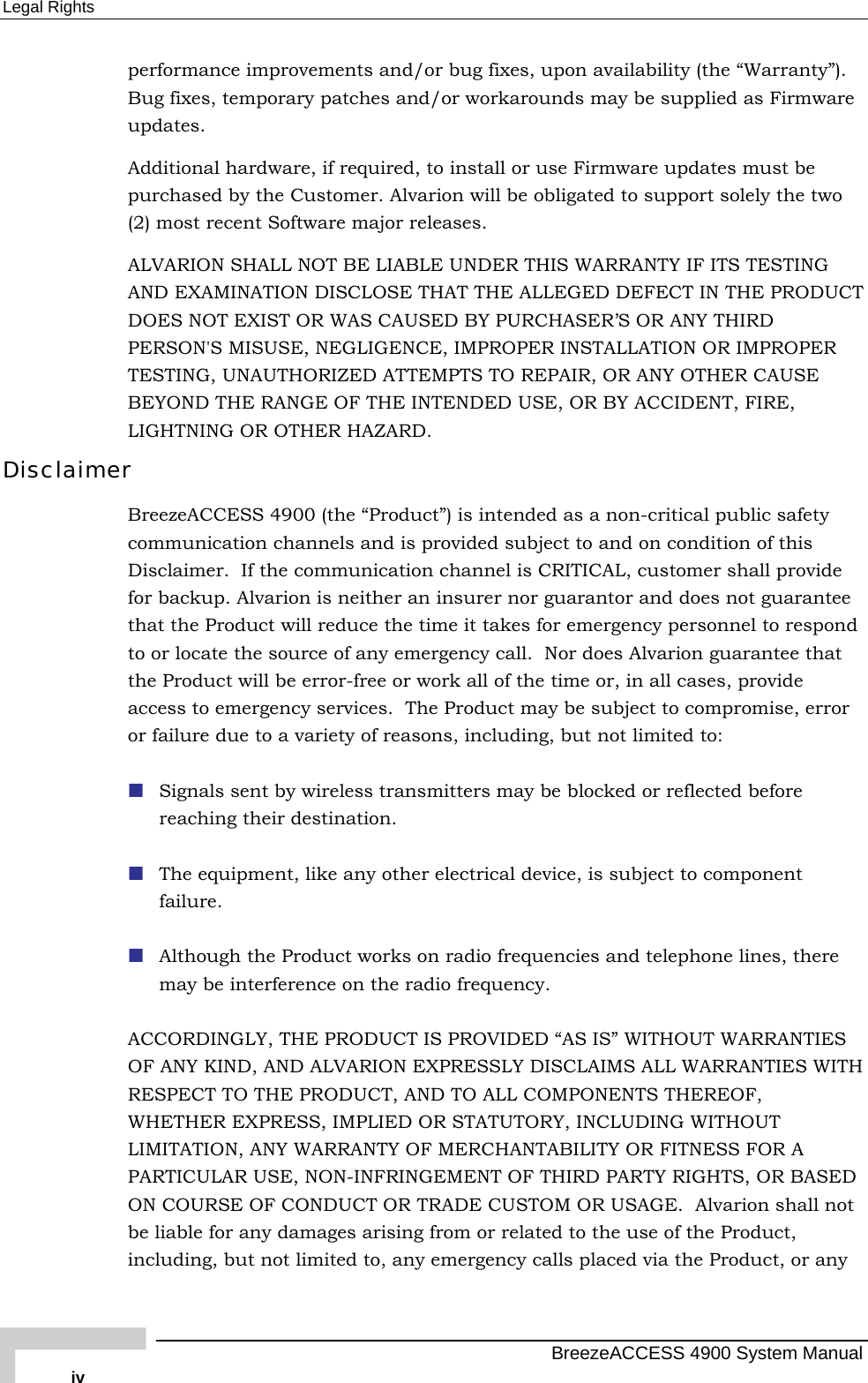 Legal Rights performance improvements and/or bug fixes, upon availability (the “Warranty”). Bug fixes, temporary patches and/or workarounds may be supplied as Firmware updates.  Additional hardware, if required, to install or use Firmware updates must be purchased by the Customer. Alvarion will be obligated to support solely the two (2) most recent Software major releases.  ALVARION SHALL NOT BE LIABLE UNDER THIS WARRANTY IF ITS TESTING AND EXAMINATION DISCLOSE THAT THE ALLEGED DEFECT IN THE PRODUCT DOES NOT EXIST OR WAS CAUSED BY PURCHASER’S OR ANY THIRD PERSON&apos;S MISUSE, NEGLIGENCE, IMPROPER INSTALLATION OR IMPROPER TESTING, UNAUTHORIZED ATTEMPTS TO REPAIR, OR ANY OTHER CAUSE BEYOND THE RANGE OF THE INTENDED USE, OR BY ACCIDENT, FIRE, LIGHTNING OR OTHER HAZARD. Disclaimer BreezeACCESS 4900 (the “Product”) is intended as a non-critical public safety communication channels and is provided subject to and on condition of this Disclaimer.  If the communication channel is CRITICAL, customer shall provide for backup. Alvarion is neither an insurer nor guarantor and does not guarantee that the Product will reduce the time it takes for emergency personnel to respond to or locate the source of any emergency call.  Nor does Alvarion guarantee that the Product will be error-free or work all of the time or, in all cases, provide access to emergency services.  The Product may be subject to compromise, error or failure due to a variety of reasons, including, but not limited to:  Signals sent by wireless transmitters may be blocked or reflected before reaching their destination.  The equipment, like any other electrical device, is subject to component failure.  Although the Product works on radio frequencies and telephone lines, there may be interference on the radio frequency. ACCORDINGLY, THE PRODUCT IS PROVIDED “AS IS” WITHOUT WARRANTIES OF ANY KIND, AND ALVARION EXPRESSLY DISCLAIMS ALL WARRANTIES WITH RESPECT TO THE PRODUCT, AND TO ALL COMPONENTS THEREOF, WHETHER EXPRESS, IMPLIED OR STATUTORY, INCLUDING WITHOUT LIMITATION, ANY WARRANTY OF MERCHANTABILITY OR FITNESS FOR A PARTICULAR USE, NON-INFRINGEMENT OF THIRD PARTY RIGHTS, OR BASED ON COURSE OF CONDUCT OR TRADE CUSTOM OR USAGE.  Alvarion shall not be liable for any damages arising from or related to the use of the Product, including, but not limited to, any emergency calls placed via the Product, or any   BreezeACCESS 4900 System Manual iv 