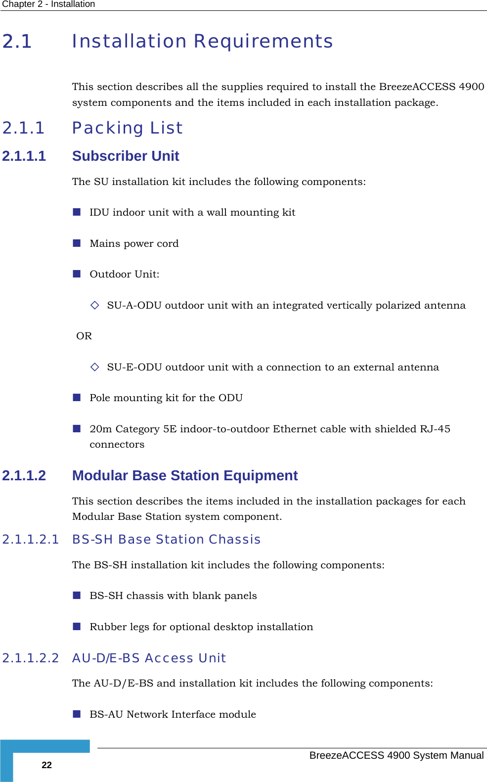 Chapter  2 - Installation 2.1  Installation Requirements This section describes all the supplies required to install the BreezeACCESS 4900 system components and the items included in each installation package.   2.1.1 Packing List 2.1.1.1 Subscriber Unit The SU installation kit includes the following components:  IDU indoor unit with a wall mounting kit  Mains power cord  Outdoor Unit:  SU-A-ODU outdoor unit with an integrated vertically polarized antenna OR   SU-E-ODU outdoor unit with a connection to an external antenna  Pole mounting kit for the ODU  20m Category 5E indoor-to-outdoor Ethernet cable with shielded RJ-45 connectors 2.1.1.2  Modular Base Station Equipment This section describes the items included in the installation packages for each Modular Base Station system component. 2.1.1.2.1  BS-SH Base Station Chassis  The BS-SH installation kit includes the following components:  BS-SH chassis with blank panels  Rubber legs for optional desktop installation 2.1.1.2.2  AU-D/E-BS Access Unit The AU-D/E-BS and installation kit includes the following components:  BS-AU Network Interface module    BreezeACCESS 4900 System Manual 22 