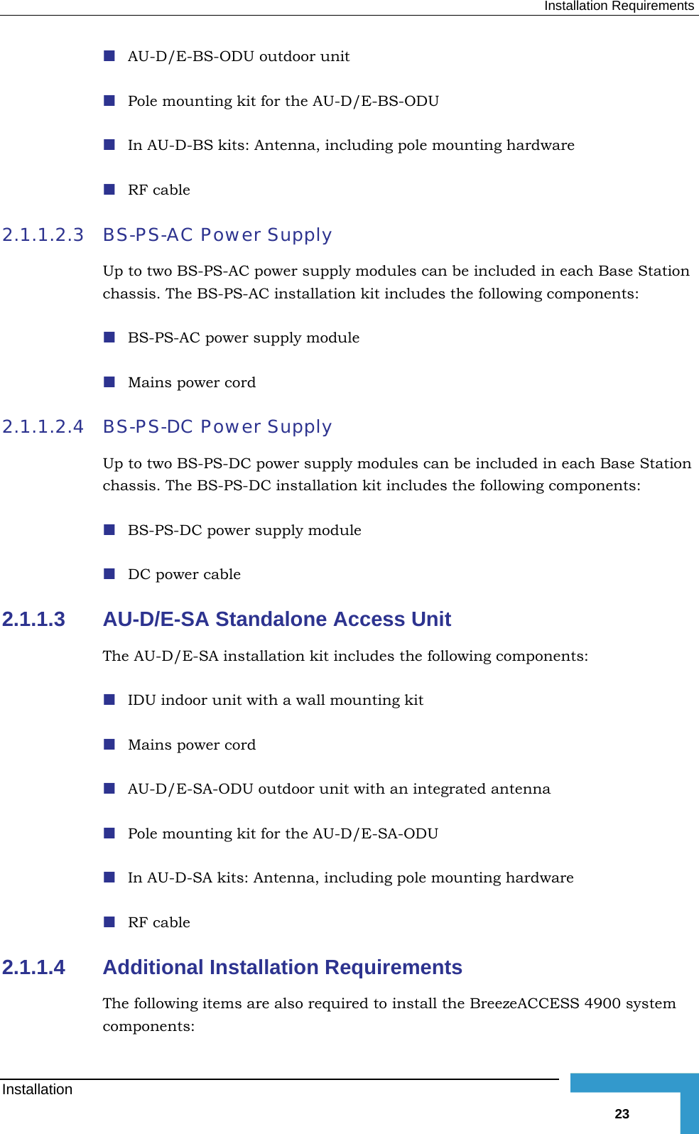  Installation Requirements  AU-D/E-BS-ODU outdoor unit   Pole mounting kit for the AU-D/E-BS-ODU  In AU-D-BS kits: Antenna, including pole mounting hardware  RF cable 2.1.1.2.3  BS-PS-AC Power Supply Up to two BS-PS-AC power supply modules can be included in each Base Station chassis. The BS-PS-AC installation kit includes the following components:  BS-PS-AC power supply module  Mains power cord 2.1.1.2.4  BS-PS-DC Power Supply Up to two BS-PS-DC power supply modules can be included in each Base Station chassis. The BS-PS-DC installation kit includes the following components:  BS-PS-DC power supply module  DC power cable 2.1.1.3  AU-D/E-SA Standalone Access Unit  The AU-D/E-SA installation kit includes the following components:  IDU indoor unit with a wall mounting kit  Mains power cord  AU-D/E-SA-ODU outdoor unit with an integrated antenna   Pole mounting kit for the AU-D/E-SA-ODU  In AU-D-SA kits: Antenna, including pole mounting hardware  RF cable 2.1.1.4  Additional Installation Requirements The following items are also required to install the BreezeACCESS 4900 system components: Installation   23 