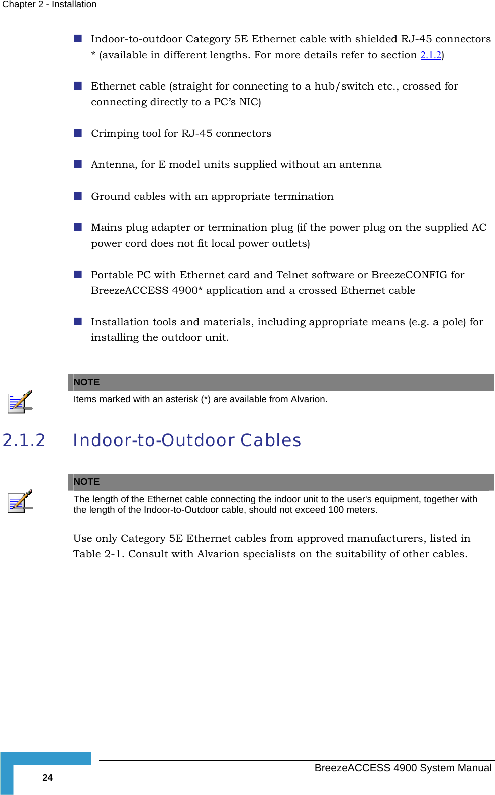 Chapter  2 - Installation  Indoor-to-outdoor Category 5E Ethernet cable with shielded RJ-45 connectors * (available in different lengths. For more details refer to section 2.1.2 )  Ethernet cable (straight for connecting to a hub/switch etc., crossed for connecting directly to a PC’s NIC)  Crimping tool for RJ-45 connectors  Antenna, for E model units supplied without an antenna  Ground cables with an appropriate termination  Mains plug adapter or termination plug (if the power plug on the supplied AC power cord does not fit local power outlets)  Portable PC with Ethernet card and Telnet software or BreezeCONFIG for BreezeACCESS 4900* application and a crossed Ethernet cable  Installation tools and materials, including appropriate means (e.g. a pole) for installing the outdoor unit.   NOTE  Items marked with an asterisk (*) are available from Alvarion. 2.1.2 Indoor-to-Outdoor Cables   NOTE  The length of the Ethernet cable connecting the indoor unit to the user&apos;s equipment, together with the length of the Indoor-to-Outdoor cable, should not exceed 100 meters. Use only Category 5E Ethernet cables from approved manufacturers, listed in Table  2-1. Consult with Alvarion specialists on the suitability of other cables.   BreezeACCESS 4900 System Manual 24 