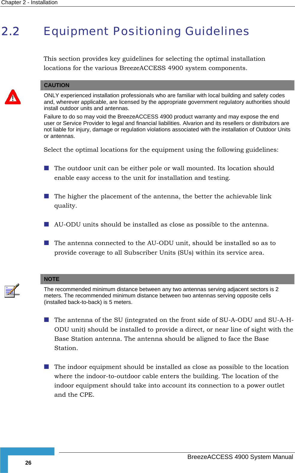 Chapter  2 - Installation 2.2  Equipment Positioning Guidelines This section provides key guidelines for selecting the optimal installation locations for the various BreezeACCESS 4900 system components.   CAUTION  ONLY experienced installation professionals who are familiar with local building and safety codes and, wherever applicable, are licensed by the appropriate government regulatory authorities should install outdoor units and antennas. Failure to do so may void the BreezeACCESS 4900 product warranty and may expose the end user or Service Provider to legal and financial liabilities. Alvarion and its resellers or distributors are not liable for injury, damage or regulation violations associated with the installation of Outdoor Units or antennas. Select the optimal locations for the equipment using the following guidelines:  The outdoor unit can be either pole or wall mounted. Its location should enable easy access to the unit for installation and testing.  The higher the placement of the antenna, the better the achievable link quality.  AU-ODU units should be installed as close as possible to the antenna.  The antenna connected to the AU-ODU unit, should be installed so as to provide coverage to all Subscriber Units (SUs) within its service area.   NOTE  The recommended minimum distance between any two antennas serving adjacent sectors is 2 meters. The recommended minimum distance between two antennas serving opposite cells (installed back-to-back) is 5 meters.  The antenna of the SU (integrated on the front side of SU-A-ODU and SU-A-H-ODU unit) should be installed to provide a direct, or near line of sight with the Base Station antenna. The antenna should be aligned to face the Base Station.   The indoor equipment should be installed as close as possible to the location where the indoor-to-outdoor cable enters the building. The location of the indoor equipment should take into account its connection to a power outlet and the CPE.   BreezeACCESS 4900 System Manual 26 