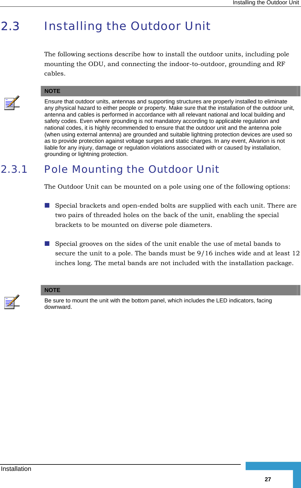  Installing the Outdoor Unit 2.3  Installing the Outdoor Unit The following sections describe how to install the outdoor units, including pole mounting the ODU, and connecting the indoor-to-outdoor, grounding and RF cables.   NOTE  Ensure that outdoor units, antennas and supporting structures are properly installed to eliminate any physical hazard to either people or property. Make sure that the installation of the outdoor unit, antenna and cables is performed in accordance with all relevant national and local building and safety codes. Even where grounding is not mandatory according to applicable regulation and national codes, it is highly recommended to ensure that the outdoor unit and the antenna pole (when using external antenna) are grounded and suitable lightning protection devices are used so as to provide protection against voltage surges and static charges. In any event, Alvarion is not liable for any injury, damage or regulation violations associated with or caused by installation, grounding or lightning protection. 2.3.1  Pole Mounting the Outdoor Unit The Outdoor Unit can be mounted on a pole using one of the following options:  Special brackets and open-ended bolts are supplied with each unit. There are two pairs of threaded holes on the back of the unit, enabling the special brackets to be mounted on diverse pole diameters.  Special grooves on the sides of the unit enable the use of metal bands to secure the unit to a pole. The bands must be 9/16 inches wide and at least 12 inches long. The metal bands are not included with the installation package.   NOTE  Be sure to mount the unit with the bottom panel, which includes the LED indicators, facing downward. Installation   27 