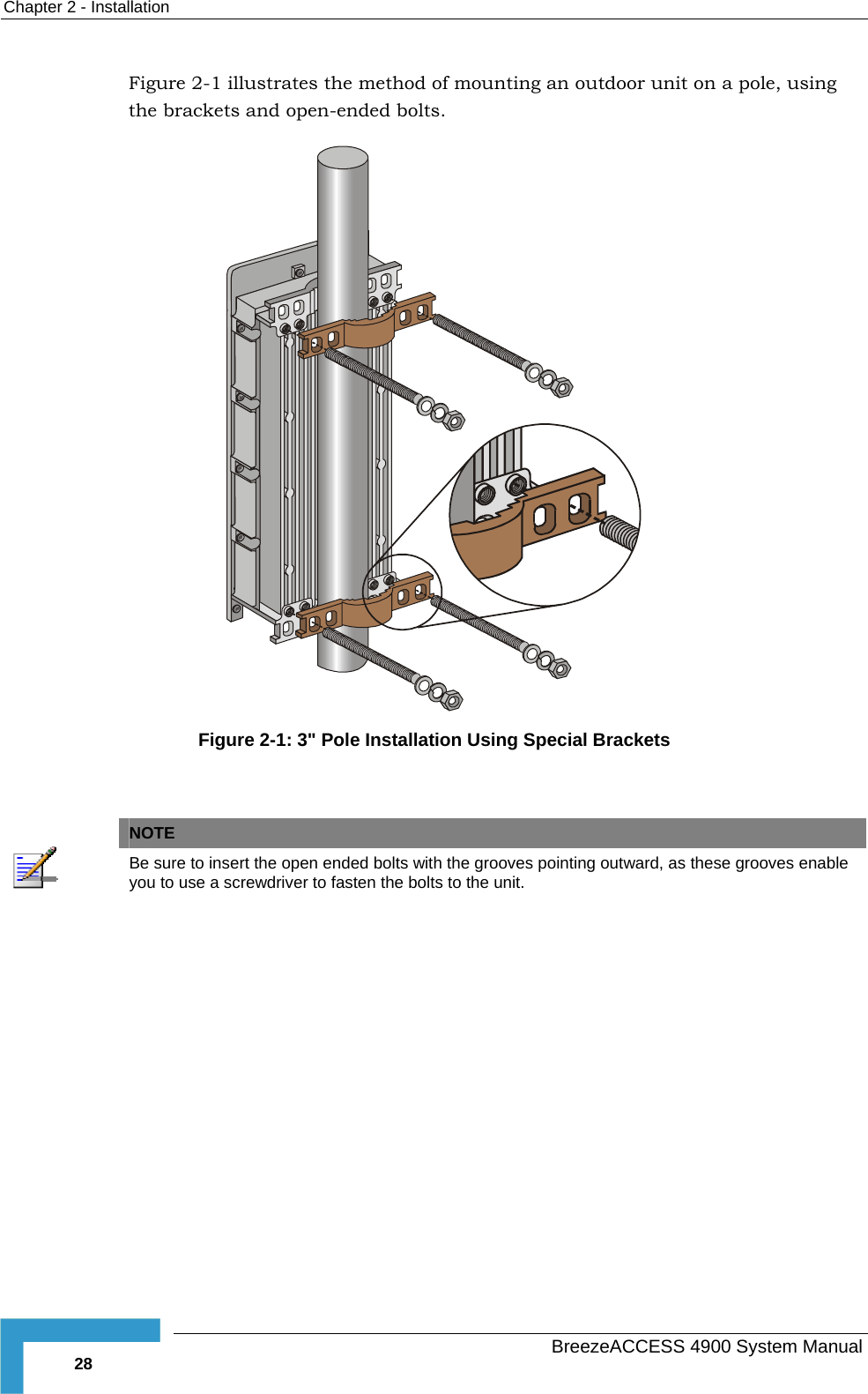 Chapter  2 - Installation Figure  2-1 illustrates the method of mounting an outdoor unit on a pole, using the brackets and open-ended bolts.  Figure  2-1: 3&quot; Pole Installation Using Special Brackets    NOTE  Be sure to insert the open ended bolts with the grooves pointing outward, as these grooves enable you to use a screwdriver to fasten the bolts to the unit.    BreezeACCESS 4900 System Manual 28 