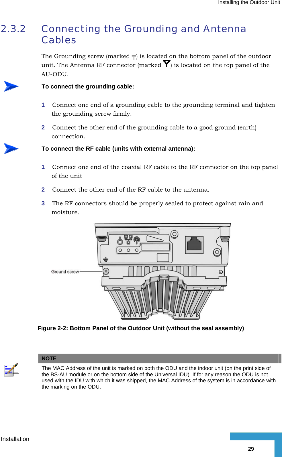  Installing the Outdoor Unit 2.3.2  Connecting the Grounding and Antenna Cables The Grounding screw (marked ╤) is located on the bottom panel of the outdoor unit. The Antenna RF connector (marked  ) is located on the top panel of the AU-ODU.  To connect the grounding cable: 1  Connect one end of a grounding cable to the grounding terminal and tighten the grounding screw firmly.  2  Connect the other end of the grounding cable to a good ground (earth) connection.  To connect the RF cable (units with external antenna): 1  Connect one end of the coaxial RF cable to the RF connector on the top panel of the unit 2  Connect the other end of the RF cable to the antenna. 3  The RF connectors should be properly sealed to protect against rain and moisture.  Figure  2-2: Bottom Panel of the Outdoor Unit (without the seal assembly)     NOTE  The MAC Address of the unit is marked on both the ODU and the indoor unit (on the print side of the BS-AU module or on the bottom side of the Universal IDU). If for any reason the ODU is not used with the IDU with which it was shipped, the MAC Address of the system is in accordance with the marking on the ODU. Installation   29 