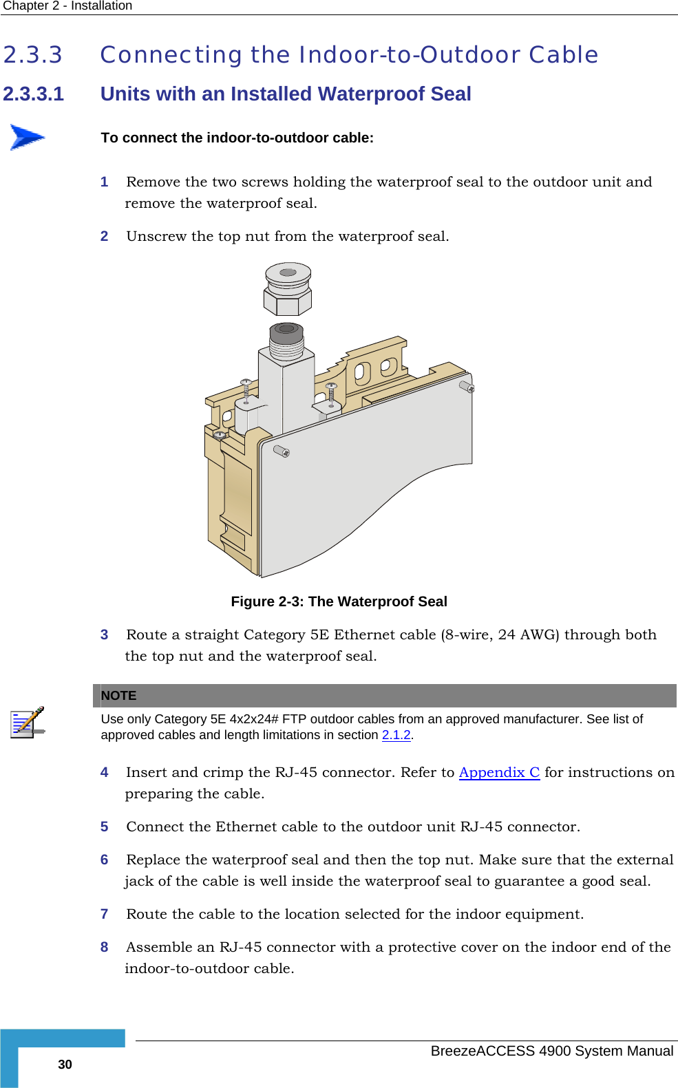 Chapter  2 - Installation 2.3.3  Connecting the Indoor-to-Outdoor Cable 2.3.3.1  Units with an Installed Waterproof Seal  To connect the indoor-to-outdoor cable: 1  Remove the two screws holding the waterproof seal to the outdoor unit and remove the waterproof seal. 2  Unscrew the top nut from the waterproof seal.  Figure  2-3: The Waterproof Seal 3  Route a straight Category 5E Ethernet cable (8-wire, 24 AWG) through both the top nut and the waterproof seal.     NOTE Use only Category 5E 4x2x24# FTP outdoor cables from an approved manufacturer. See list of approved cables and length limitations in section  2.1.2. 4  Insert and crimp the RJ-45 connector. Refer to Appendix C for instructions on preparing the cable. 5  Connect the Ethernet cable to the outdoor unit RJ-45 connector. 6  Replace the waterproof seal and then the top nut. Make sure that the external tee a good seal. jack of the cable is well inside the waterproof seal to guaran7  Route the cable to the location selected for the indoor equipment. 8  Assemble an RJ-45 connector with a protective cover on the indoor end of the indoor-to-outdoor cable.   BreezeACCESS 4900 System Manual 30 