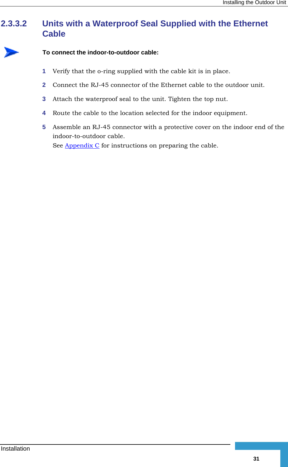 Installing the Outdoor Unit 2.3.3.2 Units with a Waterproof Seal Supplied with the Ethernet Cable   To connect the indoor-to-outdoor cable: 1  Verify that the o-ring supplied with the cable kit is in place. 2  Connect the RJ-45 connector of the Ethernet cable to the outdoor unit. 3  Attach the waterproof seal to the unit. Tighten the top nut. 4  Route the cable to the location selected for the indoor equipment. 5  Assemble an RJ-45 connector with a protective cover on the indoor end of the indoor-to-outdoor cable.  See Appendix C for instructions on preparing the cable. Installation   31 