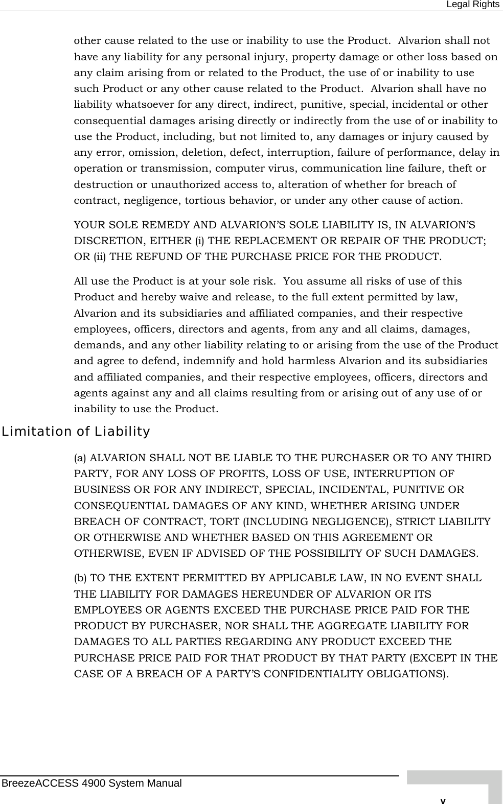  Legal Rights other cause related to the use or inability to use the Product.  Alvarion shall not have any liability for any personal injury, property damage or other loss based on any claim arising from or related to the Product, the use of or inability to use such Product or any other cause related to the Product.  Alvarion shall have no liability whatsoever for any direct, indirect, punitive, special, incidental or other consequential damages arising directly or indirectly from the use of or inability to use the Product, including, but not limited to, any damages or injury caused by any error, omission, deletion, defect, interruption, failure of performance, delay in operation or transmission, computer virus, communication line failure, theft or destruction or unauthorized access to, alteration of whether for breach of contract, negligence, tortious behavior, or under any other cause of action. YOUR SOLE REMEDY AND ALVARION’S SOLE LIABILITY IS, IN ALVARION’S DISCRETION, EITHER (i) THE REPLACEMENT OR REPAIR OF THE PRODUCT; OR (ii) THE REFUND OF THE PURCHASE PRICE FOR THE PRODUCT.   All use the Product is at your sole risk.  You assume all risks of use of this Product and hereby waive and release, to the full extent permitted by law, Alvarion and its subsidiaries and affiliated companies, and their respective employees, officers, directors and agents, from any and all claims, damages, demands, and any other liability relating to or arising from the use of the Product and agree to defend, indemnify and hold harmless Alvarion and its subsidiaries and affiliated companies, and their respective employees, officers, directors and agents against any and all claims resulting from or arising out of any use of or inability to use the Product. Limitation of Liability (a) ALVARION SHALL NOT BE LIABLE TO THE PURCHASER OR TO ANY THIRD PARTY, FOR ANY LOSS OF PROFITS, LOSS OF USE, INTERRUPTION OF BUSINESS OR FOR ANY INDIRECT, SPECIAL, INCIDENTAL, PUNITIVE OR CONSEQUENTIAL DAMAGES OF ANY KIND, WHETHER ARISING UNDER BREACH OF CONTRACT, TORT (INCLUDING NEGLIGENCE), STRICT LIABILITY OR OTHERWISE AND WHETHER BASED ON THIS AGREEMENT OR OTHERWISE, EVEN IF ADVISED OF THE POSSIBILITY OF SUCH DAMAGES. (b) TO THE EXTENT PERMITTED BY APPLICABLE LAW, IN NO EVENT SHALL THE LIABILITY FOR DAMAGES HEREUNDER OF ALVARION OR ITS EMPLOYEES OR AGENTS EXCEED THE PURCHASE PRICE PAID FOR THE PRODUCT BY PURCHASER, NOR SHALL THE AGGREGATE LIABILITY FOR DAMAGES TO ALL PARTIES REGARDING ANY PRODUCT EXCEED THE PURCHASE PRICE PAID FOR THAT PRODUCT BY THAT PARTY (EXCEPT IN THE CASE OF A BREACH OF A PARTY’S CONFIDENTIALITY OBLIGATIONS). BreezeACCESS 4900 System Manual   v 