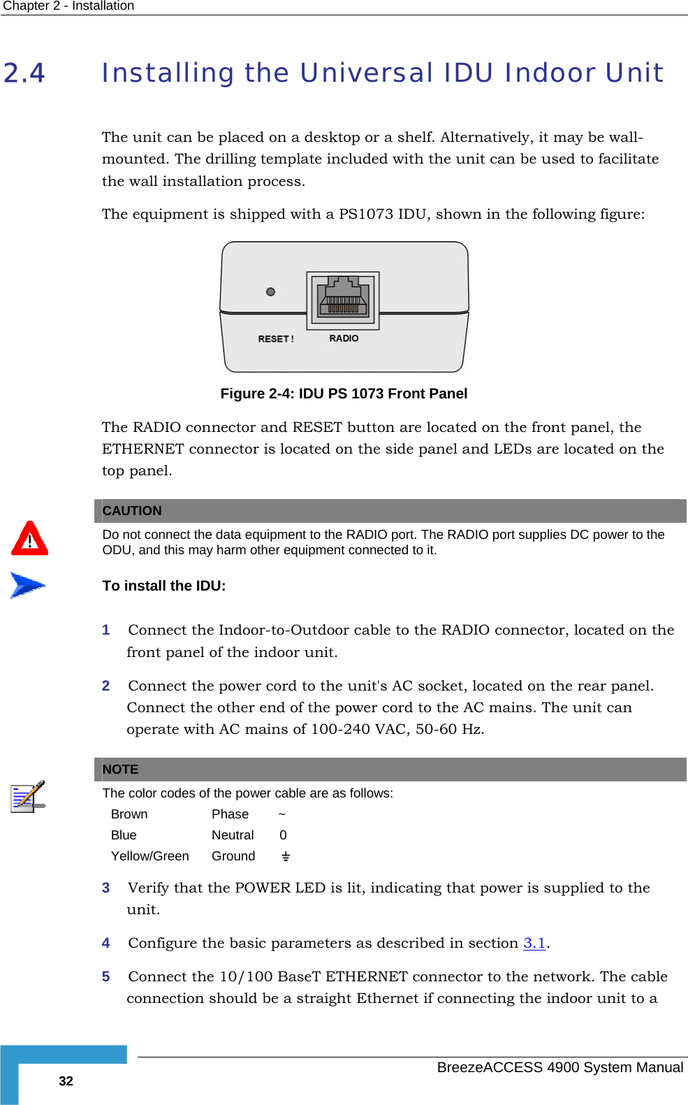 Chapter  2 - Installation 2.4  Installing the Universal IDU Indoor Unit  used to facilitate n in the following figure:  The unit can be placed on a desktop or a shelf. Alternatively, it may be wall-mounted. The drilling template included with the unit can bethe wall installation process. The equipment is shipped with a PS1073 IDU, show Figure  2-4: IDU PS 1073 Front Panel  The RADIO connector and RESET button are located on the front panel, the ETHERNET connector is located on the side panel and LEDs are located on the top panel.    CAUTION  Do not connect the data equipment to the RADIO port. The RADIO port supplies DC power to the ODU, and this may harm other equipment connected to it.  To install the IDU: 1  Connect the Indoor-to-Outdoor cable to the RADIO connector, located on the front panel of the indoor unit. 2  Connect the power cord to the unit&apos;s AC socket, located on the rear panel. Connect the other end of the power cord to the AC mains. The unit can operate with AC mains of 100-240 VAC, 50-60 Hz.   NOTE  The color codes of the power cable are as follows: Brown  Phase        ~ Blue  Neutral       0 Yellow/Green  Ground          3  Verify that the POWER LED is lit, indicating that power is supplied to the unit. 4  Configure the basic parameters as described in section  3.1. 5  Connect the 10/100 BaseT ETHERNET connector to the network. The cable connection should be a straight Ethernet if connecting the indoor unit to a   BreezeACCESS 4900 System Manual 32 