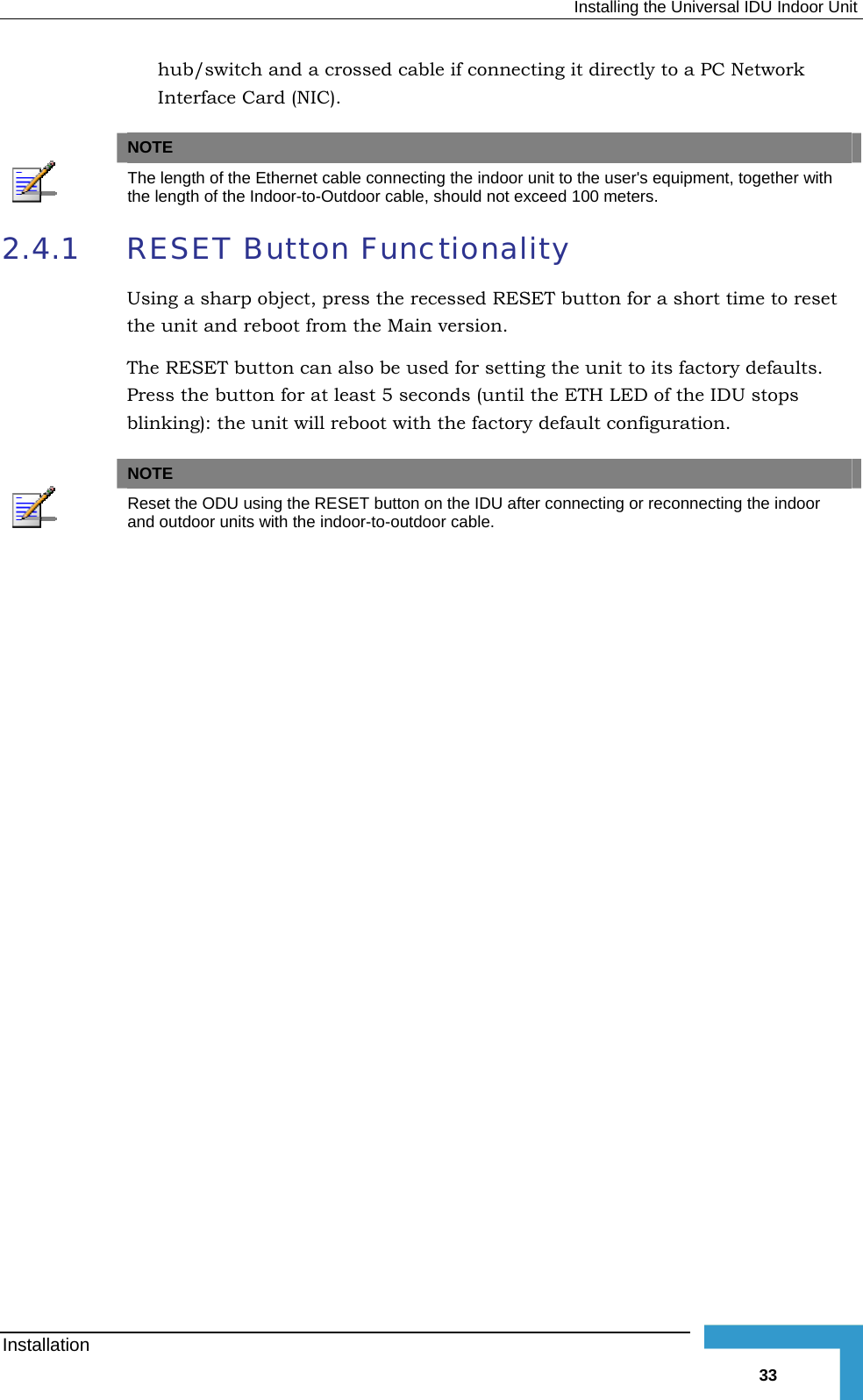  Installing the Universal IDU Indoor Unit hub/switch and a crossed cable if connecting it directly to a PC NetwInterface Card (NIC).  ork  NOTE  The length of the Ethernet cable connecting the indoor unit to the user&apos;s equipment, together with the length of the Indoor-to-Outdoor cable, should not exceed 100 meters. 2.4.1 p object, press the recessed RESET button for a short time to reset The RESET button can also be used for setting the unit to its factory defaults. ops blinking): the unit will reboot with the factory default configuration.   RESET Button Functionality Using a sharthe unit and reboot from the Main version. Press the button for at least 5 seconds (until the ETH LED of the IDU stNOTE  Reset the ODU using the RESET button on the IDU after connecting or reconnecting the indoor and outdoor units with the indoor-to-outdoor cable. Installation   33 