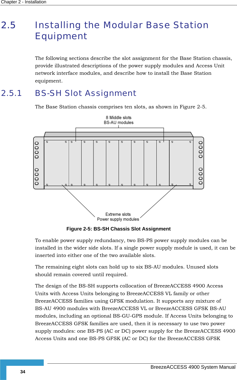 Chapter  2 - Installation 2.5  Installing the Modular Base Station Equipment  The following sections describe the slot assignment for the Base Station chassis, provide illustrated descriptions of the power supply modules and Access Unit network interface modules, and describe how to install the Base Station equipment. 2.5.1  BS-SH Slot Assignment The Base Station chassis comprises ten slots, as shown in Figure  2-5.  Figure  2-5: BS-SH Chassis Slot Assignment To enable power supply redundancy, two BS-PS power supply modules can be ed i ide slots. If a single power supply module is used, it can be inserted into either one of the two available slots. The remaining eight slots can hold up to six BS-AU modules. Unused slots should remsign s Units with longing to BreezeACCESS VL family or other rts any mixture of CESS GFSK BS-AU 00 s and one BS-PS GFSK (AC or DC) for the BreezeACCESS GFSK install n the wider sain covered until required. The de  of the BS-SH supports collocation of BreezeACCESS 4900 Acces Access Units beBreezeACCESS families using GFSK modulation. It suppoBS-AU 4900 modules with BreezeACCESS VL or BreezeACmodules, including an optional BS-GU-GPS module. If Access Units belonging to BreezeACCESS GFSK families are used, then it is necessary to use two power supply modules: one BS-PS (AC or DC) power supply for the BreezeACCESS 49Access Unit  BreezeACCESS 4900 System Manual 34 