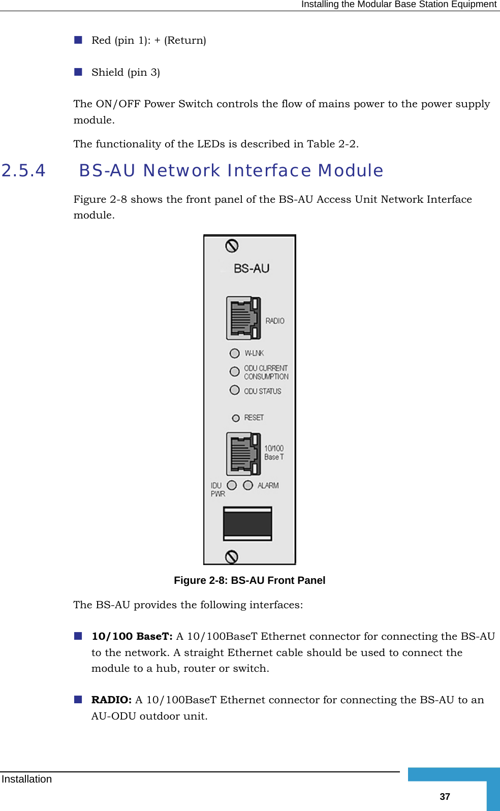   Installing the Modular Base Station Equipment   The N ower to the power supply modulee2.5.4   BFig ss Unit Network Interface module. Red (pin 1): + (Return) Shield (pin 3)  O /OFF Power Switch controls the flow of mains p. Th  functionality of the LEDs is described in Table  2-2. S-AU Network Interface Module ure  2-8 shows the front panel of the BS-AU Acce Figure  2-8: BS-AU Front Panel The BS-AU provides the following interfaces:  10/100 BaseT: A 10/100BaseT Ethernet connector for connecting the BS-AU to the network. A straight Ethernet cable should be used to connect the module to a hub, router or switch.  RADIO: A 10/100BaseT Ethernet connector for connecting the BS-AU to an AU-ODU outdoor unit.  Installation   37 