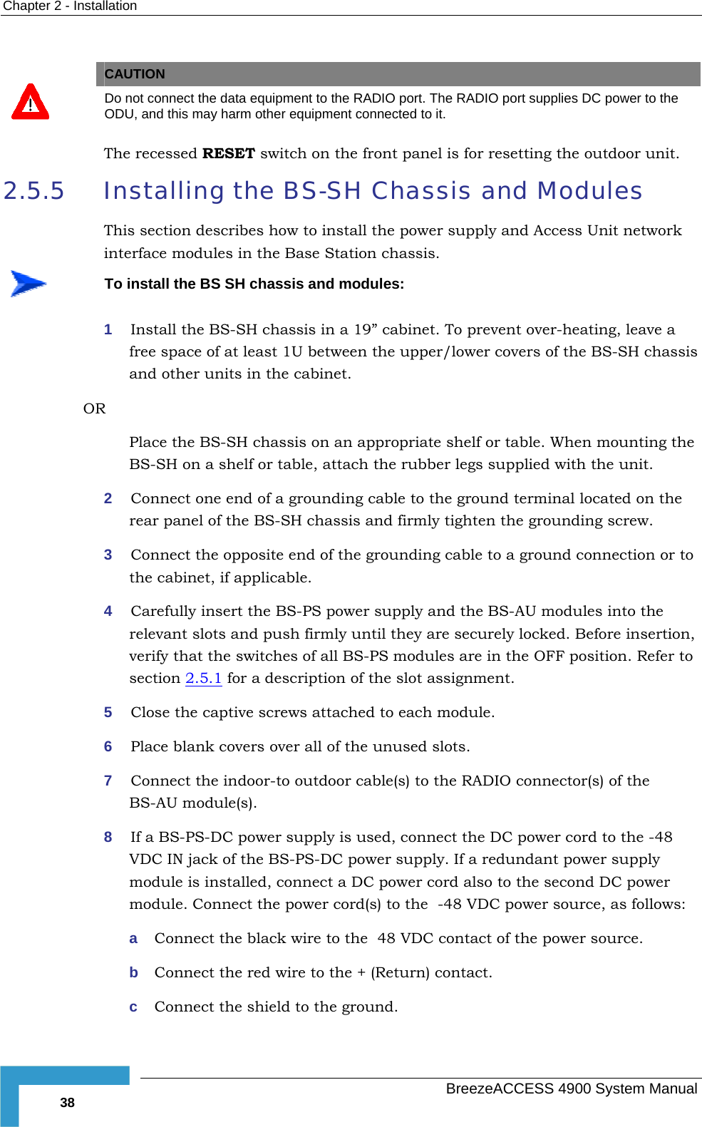 Chapter  2 - Installation   CAUTION  Do not connect the data equipment to the RADIO port. The RADIO port supplies DC power to the ODU, and this may harm other equipment connected to it. The recessed RESET switch on the front panel is for resetting the outdoor unit. 2.5.5  Installing the BS-SH Chassis and Modules This section describes how to install the power supply and Access Unit network interface modules in the Base Station chassis.  To install the BS SH chassis and modules: 1  Install the BS-SH chassis in a 19” cabinet. To prevent over-heating, leave a free space of at least 1U between the upper/lower covers of the BS-SH chassis and other units in the cabinet. OR Place the BS-SH chassis on an appropriate shelf or table. When mounting the BS-SH on a shelf or table, attach the rubber legs supplied with the unit. 2  Connect one end of a grounding cable to the ground terminal located on the rear panel of the BS-SH chassis and firmly tighten the grounding screw.  3  Connect the opposite end of the grounding cable to a ground connection or to the cabinet, if applicable. 4  Carefully insert the BS-PS power supply and the BS-AU modules into the relevant slots and push firmly until they are securely locked. Before insertion, verify that the switches of all BS-PS modules are in the OFF position. Refer to section  2.5.1 for a description of the slot assignment.  5  Close the captive screws attached to each module. 6  Place blank covers over all of the unused slots. 7  Connect the indoor-to outdoor cable(s) to the RADIO connector(s) of the BS-AU module(s).  8  If a BS-PS-DC power supply is used, connect the DC power cord to the -48 VDC IN jack of the BS-PS-DC power supply. If a redundant power supply module is installed, connect a DC power cord also to the second DC power module. Connect the power cord(s) to the  -48 VDC power source, as follows: a  Connect the black wire to the  48 VDC contact of the power source.  b  Connect the red wire to the + (Return) contact.  c  Connect the shield to the ground.   BreezeACCESS 4900 System Manual 38 