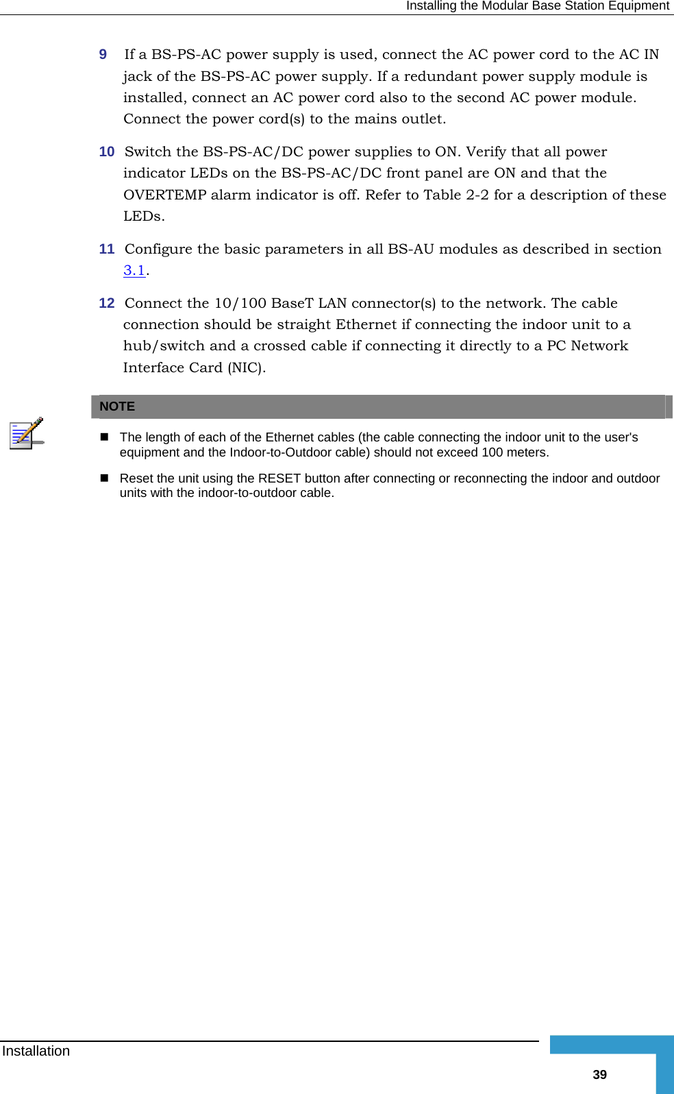   Installing the Modular Base Station Equipment 9  If a BS-PS-AC power supply is used, connect the AC power cord to the AC IN jack of the BS-PS-AC power supply. If a redundant power supply moinstalled, connect an AC power cord also to the second AC power moConnect the power cord(s) to the mains outlet. 10  Switch the BS-PS-AC/DC power supplies to ON. Verify that all poweindicator LEDs on the BS-PS-AC/DC front panel are ON and that thOVERTEMP alarm indicator is off. Refer to Table  2-2 for a descriptioLEDs. 11  Configure the basic parameters in all BS-AU modules as described in section  3.1dule is dule. r e n of these .  r(s) to the network. The cable  connecting the indoor unit to a hub/switch and a crossed cable if connecting it directly to a PC Network Interface Card (NIC).  12  Connect the 10/100 BaseT LAN connectoconnection should be straight Ethernet if NOTE   The length of each of the Ethernet cables (the cable connecting the indoor unit to the user&apos;s equipment and the Indoor-to-Outdoor cable) should not exceed 100 meters.  Reset the unit using the RESET button after connecting or reconnecting the indoor and outdoor units with the indoor-to-outdoor cable.  Installation   39 