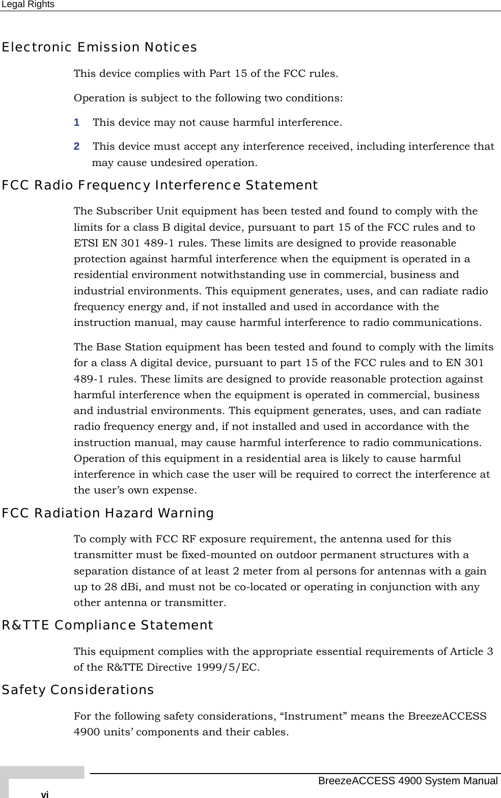 Legal Rights Electronic Emission Notices This device complies with Part 15 of the FCC rules. Operation is subject to the following two conditions: 1  This device may not cause harmful interference. 2  This device must accept any interference received, including interference that may cause undesired operation. FCC Radio Frequency Interference Statement The Subscriber Unit equipment has been tested and found to comply with the limits for a class B digital device, pursuant to part 15 of the FCC rules and to ETSI EN 301 489-1 rules. These limits are designed to provide reasonable protection against harmful interference when the equipment is operated in a residential environment notwithstanding use in commercial, business and industrial environments. This equipment generates, uses, and can radiate radio frequency energy and, if not installed and used in accordance with the instruction manual, may cause harmful interference to radio communications. The Base Station equipment has been tested and found to comply with the limits for a class A digital device, pursuant to part 15 of the FCC rules and to EN 301 489-1 rules. These limits are designed to provide reasonable protection against harmful interference when the equipment is operated in commercial, business and industrial environments. This equipment generates, uses, and can radiate radio frequency energy and, if not installed and used in accordance with the instruction manual, may cause harmful interference to radio communications. Operation of this equipment in a residential area is likely to cause harmful interference in which case the user will be required to correct the interference at the user’s own expense. FCC Radiation Hazard Warning  To comply with FCC RF exposure requirement, the antenna used for this transmitter must be fixed-mounted on outdoor permanent structures with a separation distance of at least 2 meter from al persons for antennas with a gain up to 28 dBi, and must not be co-located or operating in conjunction with any other antenna or transmitter. R&amp;TTE Compliance Statement This equipment complies with the appropriate essential requirements of Article 3 of the R&amp;TTE Directive 1999/5/EC. Safety Considerations For the following safety considerations, “Instrument” means the BreezeACCESS 4900 units’ components and their cables.   BreezeACCESS 4900 System Manual vi 