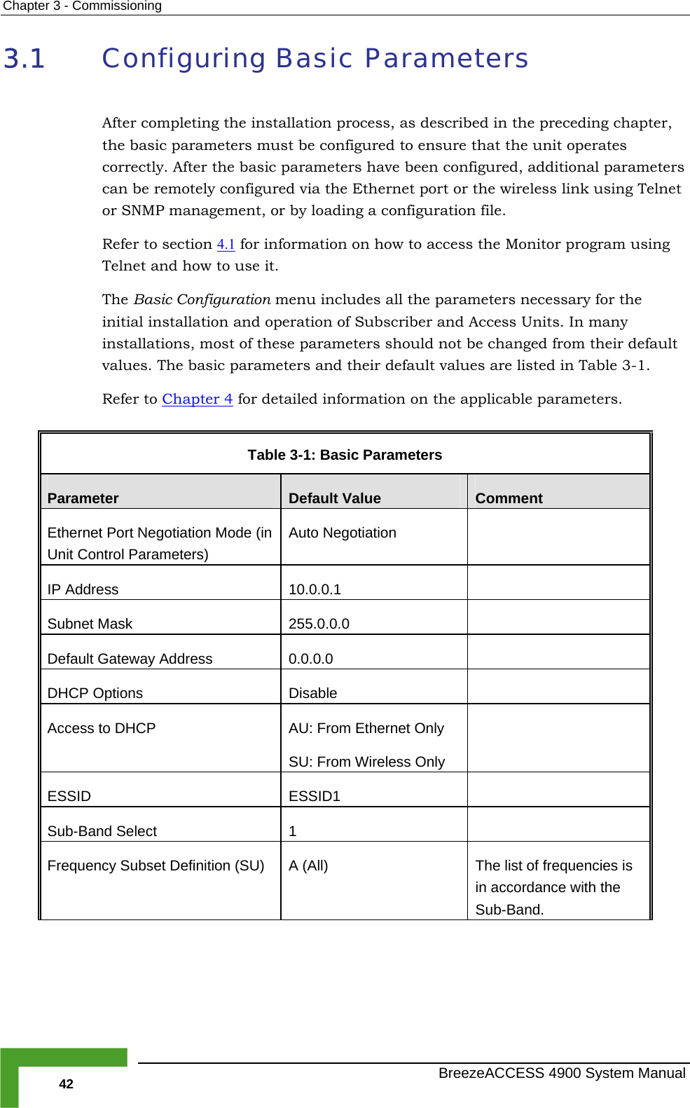 Chapter  3 - Commissioning 3.1  Configuring Basic Parameters After completing the installation process, as described in the preceding chapter, the basic parameters must be configured to ensure that the unit operates  basic p rs have been configured, additional parameters  remotely configured via the Ethernet port or the wireless link using Telnet P management, or a configuration file.  1 correctly. After the arametecan beor SNM  by loading Refer to section 4.  for info n on how to access the Monitor program using . c Configuration m cludes all the parameters necessary for the initial installation and operation of Subscriber and Access Units. In many tions, most of thes ld not b  changed from their default values. The basic paramet ault values are listed in Table  3-1.  efer to Chapter 4rmatioTelnet and how to use itThe Basi enu ininstalla e parameters shouers and their defeR for detailed information on the applicable parameters.  Table  3-1: Basic Parameters Parameter  Default Value  Comment Ethernet Port Negotiation Mode (in Unit Control Parameters) Auto Negotiation   IP Address  10.0.0.1   Subnet Mask  255.0.0.0   Default Gateway Address  0.0.0.0   DHCP Options  Disable   Access to DHCP  AU: From Ethernet Only SU: From Wireless Only  ESSID ESSID1  Sub-Band Select  1   Frequency Subset Definition (SU)  A (All)  The list of frequencies is in accordance with the Sub-Band.    BreezeACCESS 4900 System Manual 42 