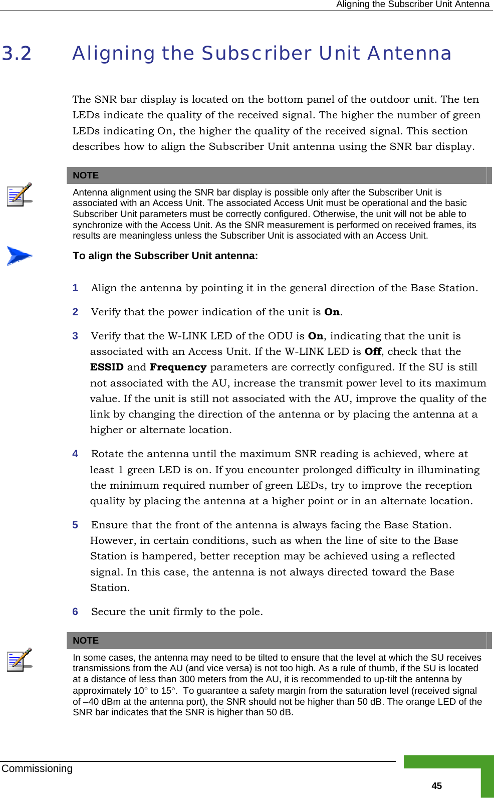  Aligning the Subscriber Unit Antenna 3.2  ligning the Subscriber Unit Antenna The SNR bar display is located on the bottom panel of the outdoor unit. The ten LEDs indicate the quality of the re e number of green LEDs indicating On, the higher the quality of the received signal. This section es how to align the Subscriber Unit antenna using the SNR bar display.   Aceived signal. The higher thdescribNOTE  Antenna alignment using the SNR bar dis y is possible only after the Subscriber Unit is plaassociated with an Access Unit. The associ ccess Unit must be operational and the basic ated ASubscriber Unit parameters must be corre y configured. Otherwise, the unit will not be able to ctlsynchronize with the Access Unit. As the  R measurement is performed on received frames, its SNresults are meaningless unless the Subscri it is associated with an Access Unit. ber Un To align the Subscriber Unit antenna:  antenna by pointing it in the general direction of the Base Station. at the power indicatio f the unit is On.  3  Verify that the W-LINK LED of the ODU is On, indicating that the unit is associated with an Access Unit. If the W-LINK LED is Off, check that the ESSID and Frequency parameters are correctly configured. If the SU is still not associated with the AU, increase the transmit power level to its maximum value. If the unit is still not associated with the AU, improve the quality of the link by changing the direction of the antenna or by placing the antenna at a higher or alternate location. 4  Rotate the antenna until the maximum SNR reading is achieved, where at least 1 green LED is on. If you encounter prolonged difficulty in illuminating the minimum required number of green LEDs, try to improve the reception quality by placing the antenna at a higher point or in an alternate location. 5  Ensure that the front of the antenna is always facing the Base Station. However, in certain conditions, such as when the line of site to the Base Station is hampered, better reception may be achieved using a reflected signal. In this case, the antenna is not always directed toward the Base Station. 6  Secure the unit firmly to the pole.   1  Align the2  Verify th n o NOTE In some cases, the antenna may need to be tilted to ensure that the level at which the SU receives transmissions from the AU (and vice versa) is not too high. As a rule of thumb, if the SU is located at a distance of less than 300 meters from the AU, it is recommended to up-tilt the antenna by approximately 10° to 15°.  To guarantee a safety margin from the saturation level (received signal of –40 dBm at the antenna port), the SNR should not be higher than 50 dB. The orange LED of the SNR bar indicates that the SNR is higher than 50 dB. Commissioning   45 