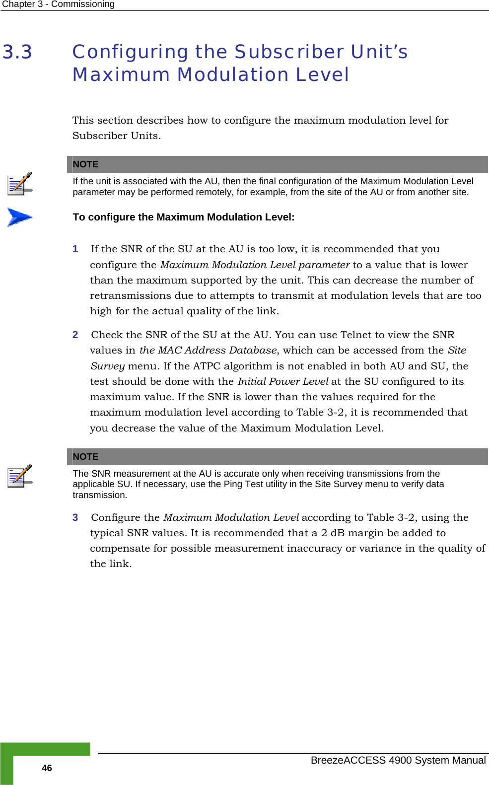 Chapter  3 - Commissioning 3.3  Configuring the Subscriber Unit’s Maximum Modulation Level or This section describes how to configure the maximum modulation level fSubscriber Units.   NOTE  If the unit is associated with the AU, then the final configuration of the Maximum Modulation Level parameter may be performed remotely, for example, from the site of the AU or from another site.  To configure the Maximum Modulation Level: value that is lower than the maximum supported by the unit. This can decrease the number of r transmissions due to attempts to transmit at modulation levels that are too high for the actua2  Check the SNR of the SU at the AU. You can use Telnet to view the SNR values in dress D h can be accessed from the Site Survey m TPC al he test sho ne with the In Level at the SU configured to its maximum value. If the SNR  d for the maximum modulation level ac ommended that you decrease the value of the 1  If the SNR of the SU at the AU is too low, it is recommended that you configure the Maximum Modulation Level parameter to a el quality of the link.  the MAC Ad atabase, whicenu. If the Auld be dogorithm is not enabled in both AU and SU, titial Power is lower than the values requirecording to Table  3-2, it is rec Maximum Modulation Level.  NOTE  The SNR measurement at the AU is ac e curate only when receiving transmissions from thapplicable SU. If necessary, use the Ping T he Site Survey menu to verify data est utility in ttransmission. 3  Configure the Maximum Modulat   3-2, using the typical S eco  added to compens ible mea ality of the link.ion Level according to Tablemmended that a 2 dB margin beNR values. It is rate for poss surement inaccuracy or variance in the qu  BreezeACCESS 4900 System Manual 46 