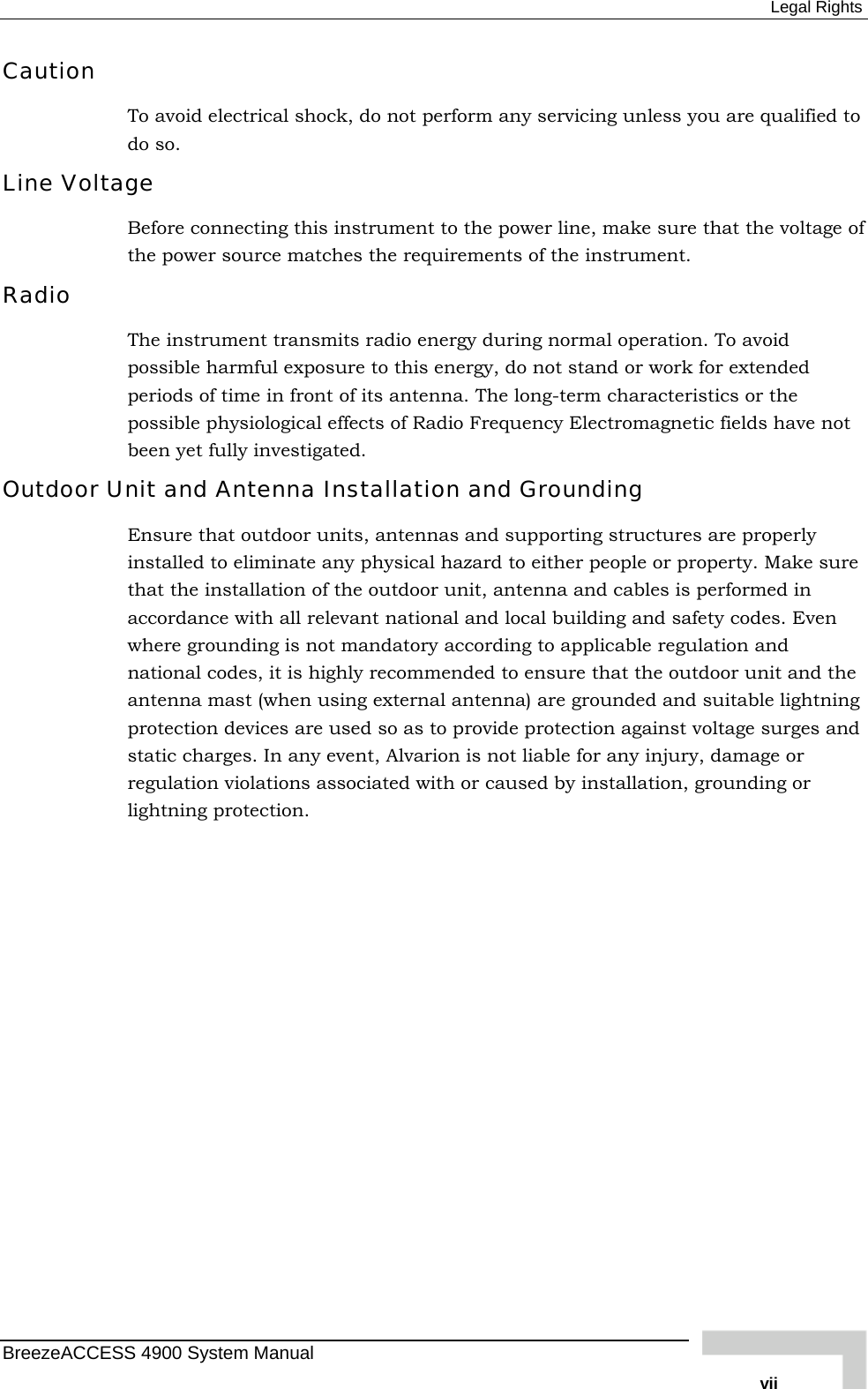  Legal Rights Caution To avoid electrical shock, do not perform any servicing unless you are qualified to do so. Line Voltage Before connecting this instrument to the power line, make sure that the voltage of the power source matches the requirements of the instrument. Radio The instrument transmits radio energy during normal operation. To avoid possible harmful exposure to this energy, do not stand or work for extended periods of time in front of its antenna. The long-term characteristics or the possible physiological effects of Radio Frequency Electromagnetic fields have not been yet fully investigated. Outdoor Unit and Antenna Installation and Grounding Ensure that outdoor units, antennas and supporting structures are properly installed to eliminate any physical hazard to either people or property. Make sure that the installation of the outdoor unit, antenna and cables is performed in accordance with all relevant national and local building and safety codes. Even where grounding is not mandatory according to applicable regulation and national codes, it is highly recommended to ensure that the outdoor unit and the antenna mast (when using external antenna) are grounded and suitable lightning protection devices are used so as to provide protection against voltage surges and static charges. In any event, Alvarion is not liable for any injury, damage or regulation violations associated with or caused by installation, grounding or lightning protection. BreezeACCESS 4900 System Manual   vii 