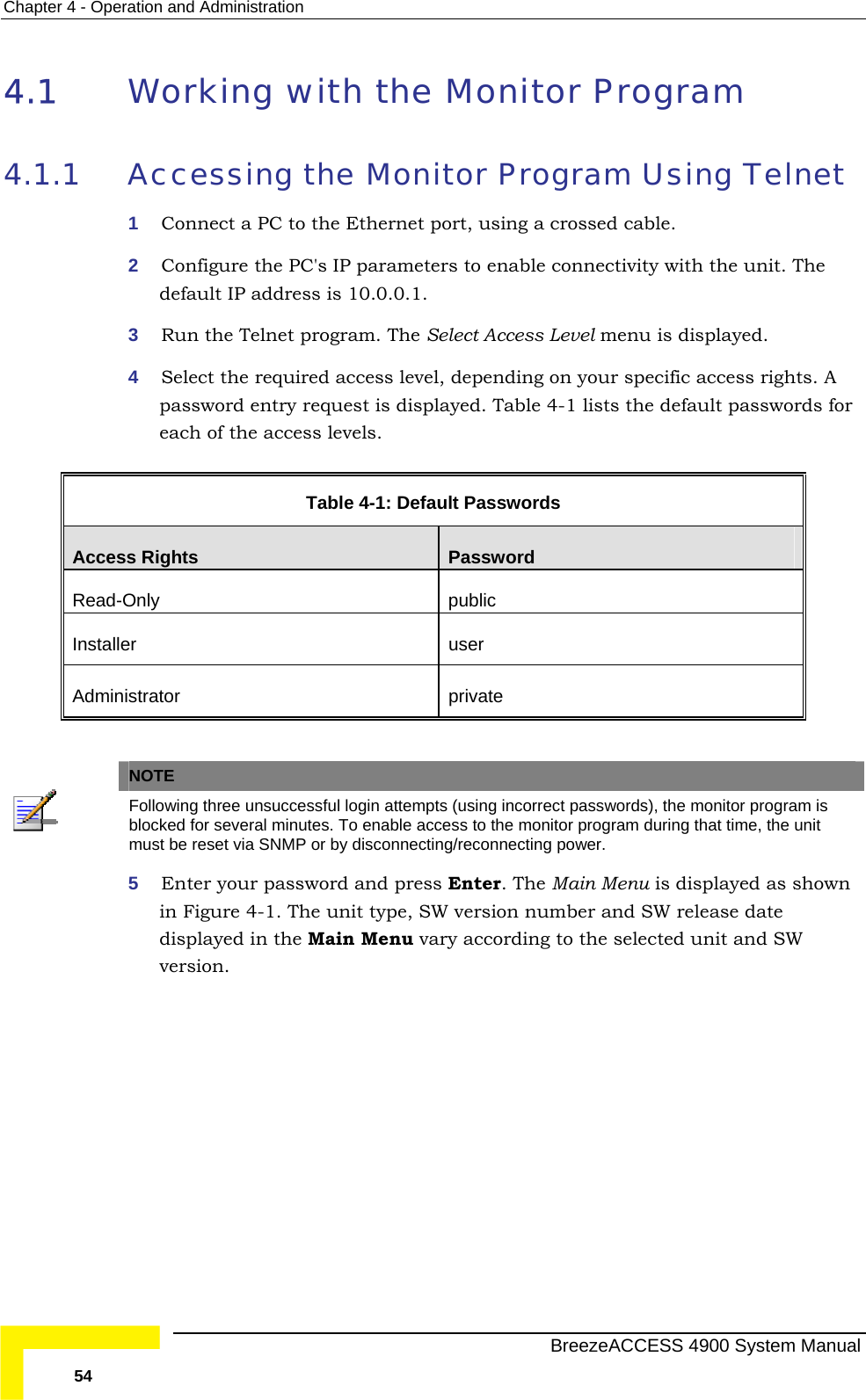 Chapter  4 - Operation and Administration 4.1  orking with the Monitor Program 4.1.1  ing Telnet it. The ed. 4  Select the required access level, depending on your specific access rights. A password entry request is displayed. Table  4-1 lists the default passwords for each of the access levels.  Table  4-1: Default Passwords  WAccessing the Monitor Program Us1  Connect a PC to the Ethernet port, using a crossed cable. 2  Configure the PC&apos;s IP parameters to enable connectivity with the undefault IP address is 10.0.0.1. 3  Run the Telnet program. The Select Access Level menu is displayAccess Rights  Password Read-Only public Installer user Administrator private    NOTE  Following three unsuccessful login attempts (using incorrect passwords), the monitor program is blocked for several minutes. To enable access to the monitor program during that time, the unit must be reset via SNMP or by disconnecting/reconnecting power. 5  Enter your password and press Enter. The Main Menu is displayed as shown in Figure  4-1. The unit type, SW version number and SW release date displayed in the Main Menu vary according to the selected unit and SW version.     BreezeACCESS 4900 System Manual 54 