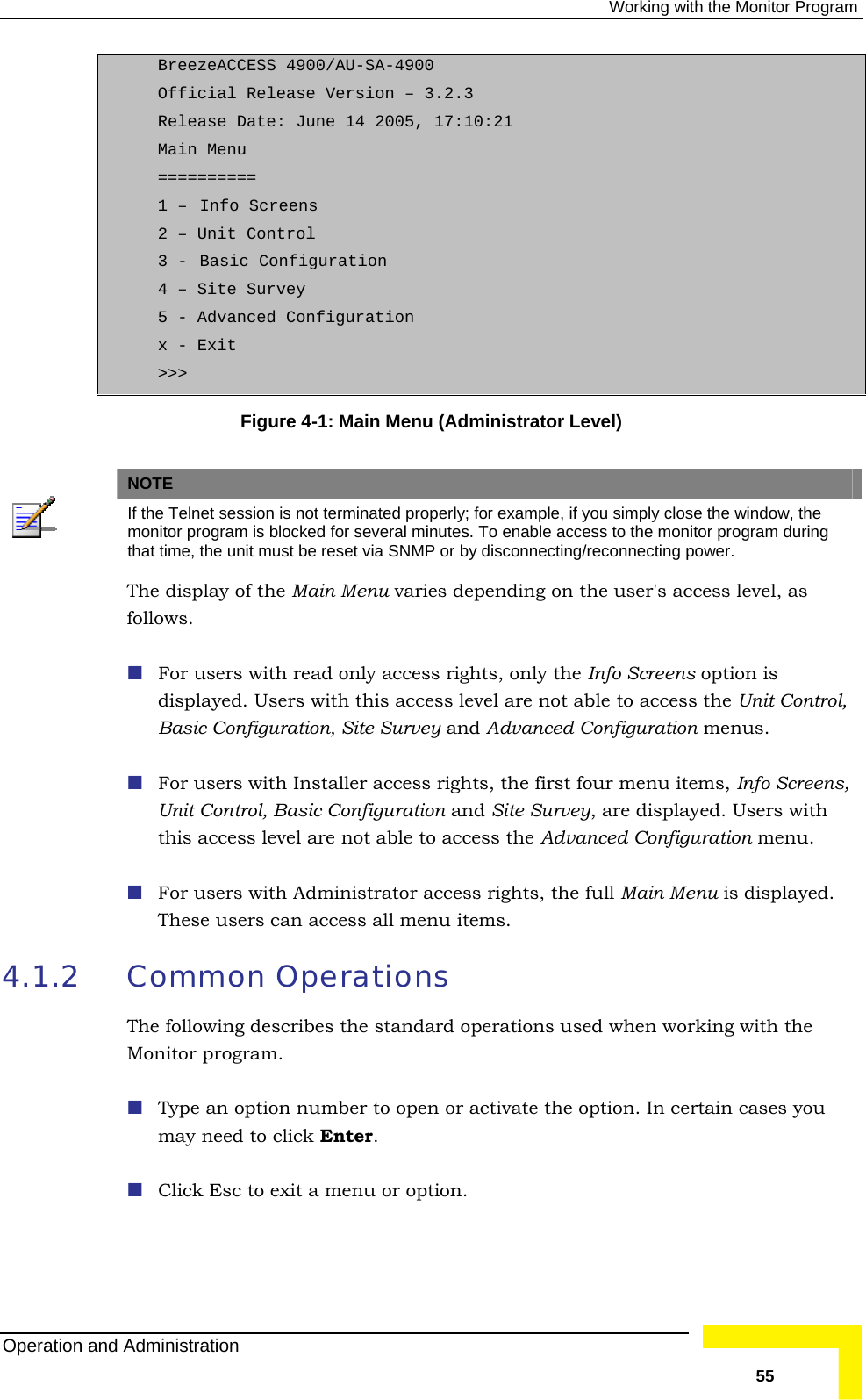  Working with the Monitor Program BreezeACCESS 4900/AU-SA-4900 Official Release Version – 3.2.3 Release Date: June 14 2005, 17:10:21 Main Menu ========== 1 –  Info Screens 2 – Unit Control 3 -  Basic Configuration 4 – Site Survey 5 - Advanced Configuration x - Exit &gt;&gt;&gt; Figure  4-1: Main Menu (Administrator Level)    NOTE If th ow, the e Telnet session is not terminated properly; for example, if you simply close the windmon inutes. To enable access to the monitor program during itor program is blocked for several mthat P or by disconnecting/reconnecting power.  time, the unit must be reset via SNMThe display of the Main Menu varies depending on the user&apos;s access level, aows. For users with read only acces foll  ss rights, only the Info Screens option is displayed. Users with this access level are not able to access the Unit Control,  For users with Installer access rights, the first four menu items, Info Screens,  For users with Administrator access rights, the full Main Menu is displayed.  items. 4.1.2 ases you may need to click Enter.  Click Esc to exit a menu or option. Basic Configuration, Site Survey and Advanced Configuration menus. Unit Control, Basic Configuration and Site Survey, are displayed. Users with this access level are not able to access the Advanced Configuration menu.  These users can access all menuCommon Operations The following describes the standard operations used when working with the Monitor program.  Type an option number to open or activate the option. In certain cOperation and Administration   55 