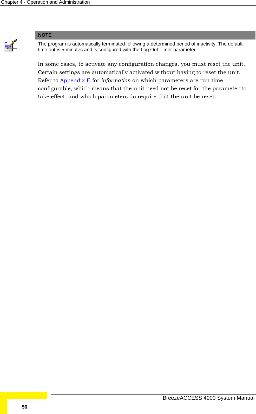 Chapter  4 - Operation and Administration    NOTE  The program is automatically terminated following a determined period of inactivity. The default time out is 5 minutes and is configured with the Log Out Timer parameter. In some cases, to activateCertain settings are auto any configuration changes, you must reset the unit. matically activated without having to reset the unit. Refer to Appendix E for information on which parameters are run time configurable, which means that the unit need not be reset for the parameter to take effect, and which parameters do require that the unit be reset.   BreezeACCESS 4900 System Manual 56 