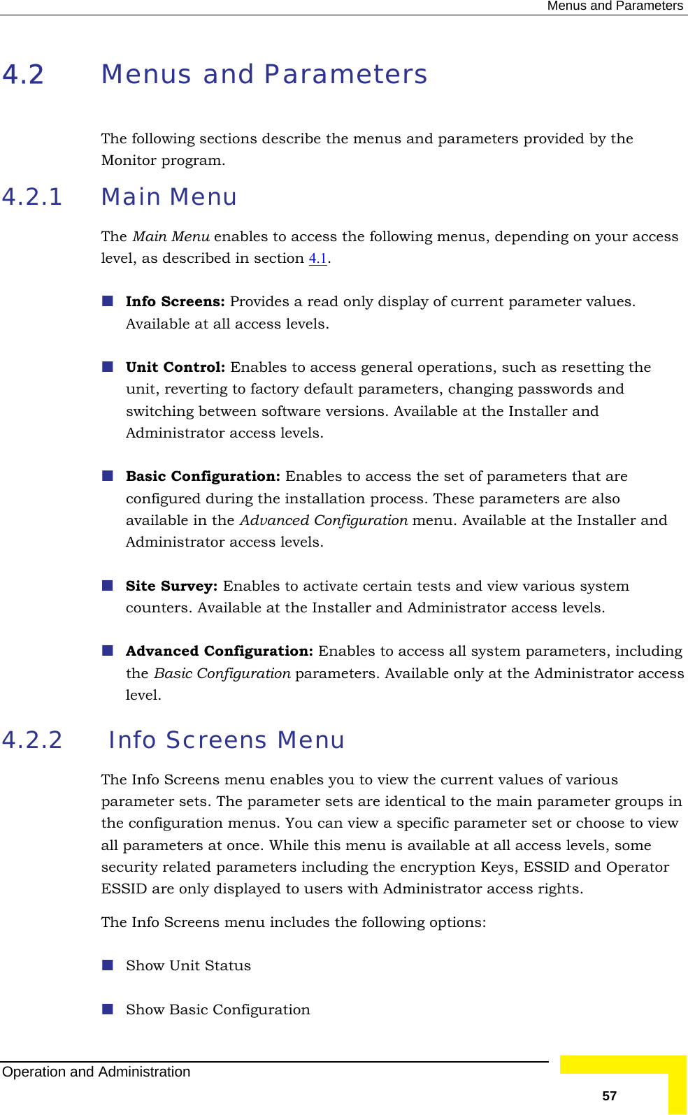  Menus and Parameters 4.2  M Monitor program. 4.2.1 cess the following menus, depending on your access level, as described in section 4.1 enus and Parameters The following sections describe the menus and parameters provided by theMain Menu The Main Menu enables to ac.  Info Screens: Provides a read only display of current parameter values.  Unit Control: Enables to access general operations, such as resetting the swiAdministrator access levels.  Bas uration: Enables to access the set of parameters that are configured during the installation process. These parameters are also Adm cou aller and Administrator access levels. ess all system parameters, including the Basic Configuration parameters. Available only at the Administrator access 4.2.2   Info Screens Menu The view the current values of various parameter sets. The parameter sets are identical to the main parameter groups in or choose to view all parameters at once. While this menu is available at all access levels, some security related parameters including the encryption Keys, ESSID and Operator ESSID are only displayed to users with Administrator access rights. The Info Screens menu includes the following options:  Show Unit Status  Show Basic Configuration Available at all access levels. unit, reverting to factory default parameters, changing passwords and tching between software versions. Available at the Installer and ic Configavailable in the Advanced Configuration menu. Available at the Installer and inistrator access levels. Site Survey: Enables to activate certain tests and view various system nters. Available at the Inst Advanced Configuration: Enables to acclevel.  Info Screens menu enables you to the configuration menus. You can view a specific parameter set Operation and Administration   57 